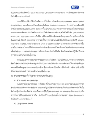 159
เอกสารประกอบการประชุมวิชาการประจาปี 2559 สมาคมสภาองค์กรโรคหืดแห่งประเทศไทย
Controversial Issues in Asthma 2016
รับประทานยาต้านฮีสตามีน (Level of evidence 1, Grade of recommendation ++) ถ้าตอบสนองดีอาการ
ไอมักดีขึ้นภายใน 2 สัปดาห์
ในกรณีที่มีประวัติเข้าได้กับโรคหืด แนะนาให้เพิ่มการรักษาด้วยยาขยายหลอดลม (beta-2 agonist
bronchodilator) และ/หรือยาคอร์ติโคสเตียรอยด์ชนิดสูด (inhaled corticosteroid หรือ ICS) และ/หรือคอร์ติ
โคสเตียรอยด์ชนิดรับประทานไม่เกิน 2 สัปดาห์ขึ้นอยู่กับความรุนแรงของอาการ การตรวจเพิ่มเติมโดยตรวจ
methacholine เพื่อแยกภาวะโรคหืดและอาการไอที่เกิดจากการอักเสบชนิดอิโอสิโนฟิล (non-asthmatic
eosinophilic bronchitis) หากตรวจไม่ได้ การให้ยาคอร์ติโคสเตียรอยด์ชนิดสูด และ/หรือ สเตียรอยด์ชนิด
รับประทาน 2 สัปดาห์ สามารถรักษาอาการไอที่เกิดจากการอักเสบชนิดอิโอสิโนฟิลและโรคหืดได้ (steroid-
responsive cough) (Level of evidence 3, Grade of recommendation +) ถ้าตอบสนองดีอาการไอมักดีขึ้น
ภายใน 2-4 สัปดาห์ ในกรณีที่ไม่ตอบสนองต่อการรักษาด้วยยาคอร์ติโคสเตียรอยด์ อาจต้องพิจารณาการตรวจ
เพิ่มเติมโดยตรวจ methacholine และการวัดการอักเสบชนิดอิโอสิโนฟิล สาหรับแพทย์เวชปฏิบัติทั่วไปควร
พิจารณาส่งปรึกษาแพทย์ผู้เชี่ยวชาญ
หากผู้ป่วยมีอาการไอร่วมกับอาการของภาวะกรดไหลย้อน (GERD) ที่ชัดเจน หรือมีอาการกรดไหล
ย้อนไม่ชัดเจน แต่ได้ตัดประเด็นต่างๆแล้ว ได้แก่ UACS และโรคหืดแล้ว สามารถพิจารณาให้การรักษาด้วยยา
ลดกรดได้ แต่ต้องดูผลการตอบสนองต่อการรักษาที่อย่างน้อย 4 สัปดาห์ หากได้ยาไปแล้ว 8 สัปดาห์แล้วยังไม่
ดีขึ้นควรหยุดยา และพิจารณาส่งปรึกษาแพทย์ผู้เชี่ยวชาญ
7) สาเหตุอาการไอเรื้อรังในภาพรังสีปอดปกติที่พบบ่อย
7.1 ACE inhibitor induced cough
พบอุบัติการณ์ประมาณร้อยละ 10 ถึง 30 สูงขึ้นในเพศหญิงวัยกลางคน อาการไอมักเป็นหลังจากได้
ยาเป็นระยะเวลาวันจนถึงหลายสัปดาห์ ในบางกรณีผู้ป่วยได้ยามานานหลายเดือนค่อยมาเกิดอาการไอได้เมื่อ
มีตัวกระตุ้นเช่นการติดเชื้อหวัด อาการไอจากยานี้ม้กไม่ตอบสนองต่อยาขยายหลอดลมหรือยากดอาการไอ
อาการไอหายได้เองหลังหยุดยาภายใน 1-4 สัปดาห์19
หากผู้ป่วยไอเรื้อรังควรหยุดยา (Level of evidence 3,
Grade of recommendation +)
7.2 Cough variant asthma
 