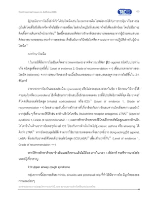 160
เอกสารประกอบการประชุมวิชาการประจาปี 2559 สมาคมสภาองค์กรโรคหืดแห่งประเทศไทย
Controversial Issues in Asthma 2016
ผู้ป่วยมีอาการไอเรื้อรังที่เข้าได้กับโรคหืดเช่น ไอเวลากลางคืน ไอหลังจากได้รับการกระตุ้น หรือสารก่อ
ภูมิแพ้ โดยที่ไม่มีเสียงหวีด หรือไม่มีอาการเหนื่อย ไอส่วนใหญ่ไม่มีเสมหะ หรือมีเพียงเล็กน้อย โดยไม่มีภาวะ
ติดเชื้อทางเดินหายใจนามาก่อน20
โรคนี้ตอบสนองดีต่อการรักษาด้วยยาขยายหลอดลม หากผู้ป่วยตอบสนอง
ดีต่อยาขยายหลอดลม ควรทาการทดสอบ เพื่อยืนยันการวินิจฉัยโรคหืด ตามแนวทางการปฏิบัติสาหรับผู้ป่วย
โรคหืด13
การรักษาโรคหืด
1.ในกรณีที่มีอาการไอเป็นครั้งคราว (intermittent) อาจพิจารณาให้ยา 2- agonist ชนิดรับประทาน
หรือ ชนิดสูดที่ออกฤทธิ์สั้น1
(Level of evidence 2, Grade of recommendation ++) เพื่อบรรเทาอาการของ
โรคหืด (relievers) จากการหดเกร็งของกล้ามเนื้อเรียบหลอดลม การตอบสนองดูจากอาการไอดีขึ้นใน 2-4
สัปดาห์
2.หากอาการไอเป็นตลอดต่อเนื่อง (persistent) หรือไม่ตอบสนองต่อยาในข้อ 1 พิจารณาให้ยาที่ใช้
ควบคุมโรคหืด (controllers) ใช้เพื่อรักษาการอักเสบเรื้อรังของหลอดลม ยาที่มีประสิทธิภาพดีที่สุด คือ ยาคอร์
ติโคสเตียรอยด์ชนิดสูด (inhaled corticosteroid หรือ ICS)13
(Level of evidence 1, Grade of
recommendation ++) โดยสามารถยับยั้งการสร้างสารที่เกี่ยวข้องกับการอักเสบจากเม็ดเลือดขาว และยังมี
ยากลุ่มอื่น ๆ ที่สามารถใช้ได้เช่น ยาต้านลิวโคไตรอีน (leukotriene receptor antagonist, LTRA)21
(Level of
evidence 1, Grade of recommendation ++) ผลการรักษาด้วยยาคอร์ติโคสเตียรอยด์ชนิดสูดและยาต้านลิว
โคไตรอีนในด้านอาการไอพอๆกัน แต่ ICS ป้ องกันการดาเนินโรคไปสู่ classic asthma หรือ wheezing ได้
ดีกว่า LTRA22
หากยังควบคุมไม่ได้ สามารถใช้ยาขยายหลอดลมที่ออกฤทธิ์ยาว (long-acting 2 agonist,
LABA) ที่ผสมกับยาคอร์ติโคสเตียรอยด์ชนิดสูด (ICS/LABA)23
เพื่อเสริมฤทธิ์กัน24
(Level of evidence 1,
Grade of recommendation ++)
หากให้การรักษาด้วยยาข้างต้นและติดตามแล้วไม่ได้ผล ภายในเวลา 4 สัปดาห์ ควรพิจารณาส่งต่อ
แพทย์ผู้เชี่ยวชาญ
7.3 Upper airway cough syndrome
กลุ่มอาการนี้ประกอบด้วย rhinitis, sinusitis และ postnasal drip ที่ทาให้มีอาการไอ มีมูกไหลลงคอ
กระแอมบ่อยๆ
 
