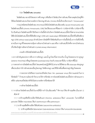 161
เอกสารประกอบการประชุมวิชาการประจาปี 2559 สมาคมสภาองค์กรโรคหืดแห่งประเทศไทย
Controversial Issues in Asthma 2016
7.3.1 ไซนัสอักเสบ (sinusitis)
ไซนัสอักเสบ หมายถึงโพรงอากาศข้างจมูก (หรือเรียกว่าไซนัส)เกิดการอักเสบ ซึ่งสาเหตุส่วนใหญ่ที่ทา
ให้โพรงไซนัสอักเสบจะเกิดตามหลังจากโพรงจมูกอักเสบ (rhinitis) ดังนั้นจึงจะเรียกรวมว่า “rhinosinusitis”
การแบ่งชนิดของไซนัสอักเสบ สามารถแบ่งได้เป็นไซนัสอักเสบเฉียบพลัน (acute rhinosinusitis) และ
ไซนัสอักเสบเรื้อรัง (chronic rhinosinusitis, CRS) โดยใช้ระยะเวลาที่น้อยกว่า 12 สัปดาห์ หรือ 12 สัปดาห์ ขึ้น
ไป เป็นตัวแบ่ง ไซนัสอักเสบที่ทาให้เกิดอาการไอเรื้อรัง มักเกิดจากไซนัสอักเสบแบบเรื้อรัง ซึ่งสามารถแบ่งย่อย
ได้อีกเป็นไซนัสอักเสบเรื้อรังที่มีริดสีดวงจมูก (CRS with nasal polyp) หรือไซนัสอักเสบเรื้อรังที่ไม่มีริดสีดวง
จมูก (CRS without nasal polyp) สาหรับโรคทางไซนัสที่ทาให้สัมพันธ์กับอาการไอเรื้อรังนั้น อาการไอที่เกิดขึ้น
อาจเป็นจากมูกที่ไหลลงคอกระตุ้นทางเดินหายใจส่วนล่าง และ/หรือ การอักเสบที่เกิดที่ทางหายใจส่วนบน
เกี่ยวข้องไปสู่ทางเดินหายใจส่วนล่าง (united airway inflammation)
เกณฑ์การวินิจฉัยไซนัสอักเสบเรื้อรัง
1.อาการสาคัญสองประการคือ อาการคัดจมูก และน้ามูกไหล ซึ่งอาจจะเป็น น้ามูกไหลออกมาทางรูจมูก
(anterior rhinorrhea) หรือมูกไหลลงคอ (postnasal drip) ร่วมกับ ระยะเวลาที่เป็น 12 สัปดาห์ขึ้นไป
2.การตรวจร่างกายไซนัสอักเสบเรื้อรัง โดยแพทย์เวชปฏิบัติทั่วไป สามารถใช้ไฟฉาย หรือ otoscope ส่องรูจมูก
เพื่อประเมินว่า มีการอักเสบของเยื่อบุโพรงจมูก ริดสีดวงจมูก และใช้ไม้กดลิ้นเพื่อตรวจดูว่ามีมูกไหลลงคอ
การตรวจทางรังสีโดยการเอกซเรย์ไซนัส (Plain film paranasal sinus) มีความแม่นยาในการ
วินิจฉัยต่า25
ถ้าพบความผิดปกติ ก็สามารถให้การวินิจฉัย หากยังสงสัยไซนัสอักเสบเรื้อรังจากลักษณะทาง
คลินิก แต่เอกซเรย์ไซนัสปกติก็ยังไม่สามารถตัดการวินิจฉัยออกได้
การรักษาไซนัสอักเสบเรื้อรัง
1.1 การรักษาไซนัสอักเสบเรื้อรังในกรณีที่มีการกาเริบเฉียบพลัน26
พิจารณาให้ยาต้านจุลชีพ เป็นเวลา 2
สัปดาห์
1.1.1 ยาต้านจุลชีพที่ควรเลือกใช้อันดับแรก (first-line antibiotics) ได้แก่ amoxicillin ในกรณีที่แพ้
penicillin ให้เลือก macrolides ได้แก่ clarithromycin หรือ azithromycin
1.1.2 ยาต้านจุลชีพที่ควรเลือกใช้อันดับสอง (second-line antibiotics)
1) ยาต้านจุลชีพชนิด Beta-lactam/ beta-lactamase inhibitor ได้แก่ amoxicillin/clavulanate
 