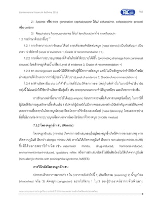 162
เอกสารประกอบการประชุมวิชาการประจาปี 2559 สมาคมสภาองค์กรโรคหืดแห่งประเทศไทย
Controversial Issues in Asthma 2016
2) Second หรือ third generation cephalosporin ได้แก่ cefuroxime, cefpodoxime proxetil
หรือ cefdinir
3) Respiratory fluoroquinolones ได้แก่ levofloxacin หรือ moxifloxacin
1.2 การรักษาด้วยยาอื่นๆ27
1.2.1 การรักษาภาวะการอักเสบ ได้แก่ ยาสเตียรอยด์ชนิดพ่นจมูก (nasal steroid) เป็นอันดับแรก เป็น
เวลา 12 สัปดาห์ (Level of evidence 1, Grade of recommendation ++)
1.2.2 การเพิ่มการระบายมูกหนองที่ค้างในไซนัสให้ระบายได้ดีขึ้น(promoting drainage from paranasal
sinuses) โดยล้างจมูกด้วยน้าเกลือ (Level of evidence 3, Grade of recommendation +)
1.2.3 ยา decongestant แนะนาให้ใช้สาหรับผู้ที่มีอาการคัดจมูก แต่ยังไม่มีหลักฐานว่าทาให้โรคไซนัส
อักเสบหายได้เร็วและมากกว่าผู้ป่วยที่ไม่ได้รับยา (Level of evidence 3, Grade of recommendation +)
1.2.4 ยาต้านฮิสตามีน แนะนาให้ใช้ในรายที่มีประวัติ/อาการของโรคภูมิแพ้เท่านั้น ในกรณีที่จะใช้ยาใน
กลุ่มนี้ไม่แนะนาให้ใช้ยาต้านฮิสตามีนรุ่นที่1 เช่น chlorpheniramine ทาให้มูกเหนียว และเกิดอาการง่วงซึม
การรักษาเหล่านี้สามารถให้ได้แบบ empiric ก่อนการตรวจเพื่อค้นหาสาเหตุชนิดอื่นๆ ในกรณีที่
ผู้ป่วยได้รับการดูแลรักษาเบื้องต้นแล้ว 4 สัปดาห์ ผู้ป่วยยังไม่มีการตอบสนองอย่างมีนัยสาคัญ ควรส่งให้แพทย์
เฉพาะทางเพื่อตรวจในโพรงจมูกโดยละเอียดโดยการใช้กล้องเทเลสโคป (nasal telescopy) โดยเฉพาะอย่าง
ยิ่งที่บริเวณช่องทางระบายมูกหรือหนองจากโพรงไซนัสมาที่โพรงจมูก (middle meatus)
7.3.2 โพรงจมูกอักเสบ (Rhinitis)
โพรงจมูกอักเสบ (rhinitis) เกิดจากการอักเสบของเยื่อบุโพรงจมูกซึ่งเกิดได้จากหลายสาเหตุ หาก
เกิดจากภูมิแพ้ เรียกว่า allergic rhinitis (AR) หากไม่ได้เกิดจากภูมิแพ้ เรียกว่า non-allergic rhinitis (NAR)
ซึ่งมีได้หลายพยาธิกาเนิด เช่น vasomotor rhinitis, drug-induced, hormonal-induced,
environment/irritant-induced, gustatory reflex หรือการอักเสบชนิดอีโอสิโนฟิลโดยไม่ได้เกิดจากภูมิแพ้
(non-allergic rhinitis with eosinophilia syndrome, NARES)
การวินิจฉัยโพรงจมูกอักเสบ
ประกอบด้วยอาการมากกว่า 1 ใน 3 อาการดังต่อไปนี้1) คันหรือจาม (sneezing) 2) น้ามูกไหล
(rhinorrhea) หรือ 3) คัดจมูก (congestion) อย่างไรก็ตาม 1 ใน 3 ของผู้ป่วยอาจมีอาการที่ไม่จาเพาะ
 