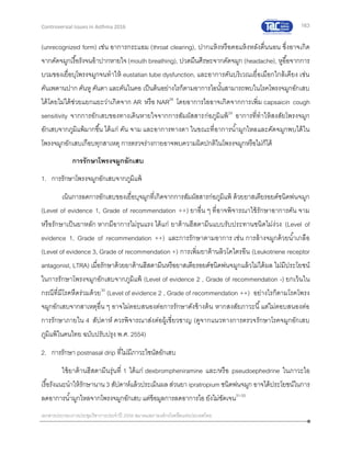 163
เอกสารประกอบการประชุมวิชาการประจาปี 2559 สมาคมสภาองค์กรโรคหืดแห่งประเทศไทย
Controversial Issues in Asthma 2016
(unrecognized form) เช่น อาการกระแอม (throat clearing), ปากแห้งหรือคอแห้งหลังตื่นนอน ซึ่งอาจเกิด
จากคัดจมูกเรื้อรังจนอ้าปากหายใจ(mouth breathing), ปวดมึนศีรษะจากคัดจมูก (headache), หูอื้อจากการ
บวมของเยื่อบุโพรงจมูกจนทาให้ eustatian tube dysfunction, และอาการคันบริเวณเยื่อเมือกใกล้เคียง เช่น
คันเพดานปาก คันหู คันตา และคันในคอ เป็นต้นอย่างไรก็ตามอาการไอนั้นสามารถพบในโรคโพรงจมูกอักเสบ
ได้โดยไม่ได้ช่วยแยกแยะว่าเกิดจาก AR หรือ NAR28
โดยอาการไออาจเกิดจากการเพิ่ม capsaicin cough
sensitivity จากการอักเสบของทางเดินหายใจจากการสัมผัสสารก่อภูมิแพ้29
อาการที่ทาให้สงสัยโพรงจมูก
อักเสบจากภูมิแพ้มากขึ้น ได้แก่ คัน จาม และอาการทางตา ในขณะที่อาการน้ามูกไหลและคัดจมูกพบได้ใน
โพรงจมูกอักเสบเกือบทุกสาเหตุ การตรวจร่างกายอาจพบความผิดปกติในโพรงจมูกหรือไม่ก็ได้
การรักษาโพรงจมูกอักเสบ
1. การรักษาโพรงจมูกอักเสบจากภูมิแพ้
เน้นการลดการอักเสบของเยื่อบุจมูกที่เกิดจากการสัมผัสสารก่อภูมิแพ้ ด้วยยาสเตียรอยด์ชนิดพ่นจมูก
(Level of evidence 1, Grade of recommendation ++) ยาอื่น ๆ ที่อาจพิจารณาใช้รักษาอาการคัน จาม
หรือรักษาเป็นยาหลัก หากมีอาการไม่รุนแรง ได้แก่ ยาต้านฮีสตามีนแบบรับประทานชนิดไม่ง่วง (Level of
evidence 1, Grade of recommendation ++) และการรักษาตามอาการ เช่น การล้างจมูกด้วยน้าเกลือ
(Level of evidence 3, Grade of recommendation +) การเพิ่มยาต้านลิวโคไตรอีน (Leukotriene receptor
antagonist, LTRA) เมื่อรักษาด้วยยาต้านฮีสตามีนหรือยาสเตียรอยด์ชนิดพ่นจมูกแล้วไม่ได้ผล ไม่มีประโยชน์
ในการรักษาโพรงจมูกอักเสบจากภูมิแพ้ (Level of evidence 2 , Grade of recommendation -) ยกเว้นใน
กรณีที่มีโรคหืดร่วมด้วย30
(Level of evidence 2 , Grade of recommendation ++) อย่างไรก็ตามโรคโพรง
จมูกอักเสบจากสาเหตุอื่น ๆ อาจไม่ตอบสนองต่อการรักษาดังข้างต้น หากสงสัยภาวะนี้แต่ไม่ตอบสนองต่อ
การรักษาภายใน 4 สัปดาห์ ควรพิจารณาส่งต่อผู้เชี่ยวชาญ (ดูจากแนวทางการตรวจรักษาโรคจมูกอักเสบ
ภูมิแพ้ในคนไทย ฉบับปรับปรุง พ.ศ. 2554)
2. การรักษา postnasal drip ที่ไม่มีภาวะไซนัสอักเสบ
ใช้ยาต้านฮีสตามีนรุ่นที่ 1 ได้แก่ dexbrompheniramine และ/หรือ pseudoephedrine ในภาวะไอ
เรื้อรังแนะนาให้รักษานาน3 สัปดาห์แล้วประเมินผลส่วนยา ipratropium ชนิดพ่นจมูก อาจได้ประโยชน์ในการ
ลดอาการน้ามูกไหลจากโพรงจมูกอักเสบ แต่ข้อมูลการลดอาการไอ ยังไม่ชัดเจน31-33
 