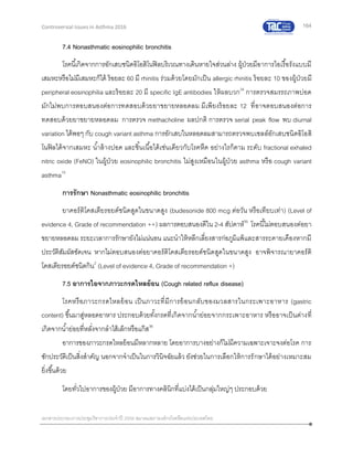 164
เอกสารประกอบการประชุมวิชาการประจาปี 2559 สมาคมสภาองค์กรโรคหืดแห่งประเทศไทย
Controversial Issues in Asthma 2016
7.4 Nonasthmatic eosinophilic bronchitis
โรคนี้เกิดจากการอักเสบชนิดอิโอสิโนฟิลบริเวณทางเดินหายใจส่วนล่าง ผู้ป่วยมีอาการไอเรื้อรังแบบมี
เสมหะหรือไม่มีเสมหะก็ได้ ร้อยละ 60 มี rhinitis ร่วมด้วยโดยมักเป็น allergic rhinitis ร้อยละ 10 ของผู้ป่วยมี
peripheral eosinophilia และร้อยละ 20 มี specific IgE antibodies ให้ผลบวก34
การตรวจสมรรถภาพปอด
มักไม่พบการตอบสนองต่อการทดสอบด้วยยาขยายหลอดลม มีเพียงร้อยละ 12 ที่อาจตอบสนองต่อการ
ทดสอบด้วยยาขยายหลอดลม การตรวจ methacholine ผลปกติ การตรวจ serial peak flow พบ diurnal
variation ได้พอๆ กับ cough variant asthma การอักเสบในหลอดลมสามารถตรวจพบเซลล์อักเสบชนิดอิโอสิ
โนฟิลได้จากเสมหะ น้าล้างปอด และชิ้นเนื้อได้เช่นเดียวกับโรคหืด อย่างไรก็ตาม ระดับ fractional exhaled
nitric oxide (FeNO) ในผู้ป่วย eosinophilic bronchitis ไม่สูงเหมือนในผู้ป่วย asthma หรือ cough variant
asthma15
การรักษา Nonasthmatic eosinophilic bronchitis
ยาคอร์ติโคสเตียรอยด์ชนิดสูดในขนาดสูง (budesonide 800 mcg ต่อวัน หรือเทียบเท่า) (Level of
evidence 4, Grade of recommendation ++) ผลการตอบสนองดีใน 2-4 สัปดาห์35
โรคนี้ไม่ตอบสนองต่อยา
ขยายหลอดลม ระยะเวลาการรักษายังไม่แน่นอน แนะนาให้หลีกเลี่ยงสารก่อภูมิแพ้และสารระคายเคืองหากมี
ประวัติสัมผัสชัดเจน หากไม่ตอบสนองต่อยาคอร์ติโคสเตียรอยด์ชนิดสูดในขนาดสูง อาจพิจารณายาคอร์ติ
โคสเตียรอยด์ชนิดกิน2
(Level of evidence 4, Grade of recommendation +)
7.5 อาการไอจากภาวะกรดไหลย้อน (Cough related reflux disease)
โรคหรือภาวะกรดไหลย้อน เป็นภาวะที่มีการย้อนกลับของมวลสารในกระเพาะอาหาร (gastric
content) ขึ้นมาสู่หลอดอาหาร ประกอบด้วยทั้งกรดที่เกิดจากน้าย่อยจากกระเพาะอาหาร หรืออาจเป็นด่างที่
เกิดจากน้าย่อยที่หลั่งจากลาไส้เล็กหรือแก๊ส36
อาการของภาวะกรดไหลย้อนมีหลากหลาย โดยอาการบางอย่างก็ไม่มีความเฉพาะเจาะจงต่อโรค การ
ซักประวัติเป็นสิ่งสาคัญ นอกจากจาเป็นในการวินิจฉัยแล้ว ยังช่วยในการเลือกให้การรักษาได้อย่างเหมาะสม
ยิ่งขึ้นด้วย
โดยทั่วไปอาการของผู้ป่วย มีอาการทางคลินิกที่แบ่งได้เป็นกลุ่มใหญ่ๆ ประกอบด้วย
 