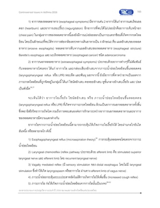 165
เอกสารประกอบการประชุมวิชาการประจาปี 2559 สมาคมสภาองค์กรโรคหืดแห่งประเทศไทย
Controversial Issues in Asthma 2016
1) อาการของหลอดอาหาร (esophageal symptoms) มีอาการเด่น 2 อาการได้แก่ อาการแสบร้อนยอ
ดอก (heartburn) และอาการเรอเปรี้ยว (regurgitation) อีกอาการที่พบได้ไม่บ่อยนักคืออาการเจ็บหน้าอก
(chest pain) ในกลุ่มอาการของหลอดอาหารนี้เองยังมีการแบ่งย่อยออกเป็นภาวะแทรกซ้อนที่เกิดจากกรดไหล
ย้อน โดยเป็นลักษณะที่พบได้จากการส่องกล้องตรวจทางเดินอาหารเป็น 4 ลักษณะ คือ แผลอักเสบของหลอด
อาหาร (erosive esophagitis) หลอดอาหารตีบจากแผลอักเสบของหลอดอาหาร (esophageal stricture)
Barette’s esophagus และ มะเร็งหลอดอาหาร (esophageal cancer) ชนิด adenocarcinoma
2) อาการนอกหลอดอาหาร (extraesophageal symptoms) ประกอบด้วยอาการต่างๆที่ไม่สัมพันธ์
กับหลอดอาหารโดยตรง ได้แก่ อาการไอ และกล่องเสียงอักเสบจากภาวะน้าย่อยไหลย้อนขึ้นหลอดคอ
(laryngopharyngeal reflux หรือ LPR) หอบหืด และฟันผุ นอกจากนี้ยังมีอาการที่คาดว่าอาจเป็นผลจาก
ภาวะกรดไหลย้อนที่ถูกจัดอยู่ในกลุ่มนี้ได้แก่ ไซนัสอักเสบ คอหอยอักเสบ หูชั้นกลางอักเสบเรื้อรัง และ ปอด
เป็นพังผืด36,37
จะเห็นได้ว่า อาการไอเรื้อรัง ไซนัสอักเสบ หรื อ ภาวะน้าย่อยไหลย้อนขึ้นหลอดคอ
(laryngopharyngeal reflux หรือ LPR) ที่เกิดจากภาวะกรดไหลย้อน ล้วนเป็นอาการนอกหลอดอาหารทั้งสิ้น
ซึ่งพยาธิสรีรวิทยาการเกิดโรค รวมถึงการตอบสนองต่อการรักษาระหว่างอาการนอกหลอดอาหารและอาการ
ของหลอดอาหารมีความแตกต่างกัน
อาการไอจากภาวะน้าย่อยไหลย้อนนี้สามารถกระตุ้นให้เกิดภาวะไอเรื้อรังได้ โดยผ่านกลไกอันใด
อันหนึ่ง หรือหลายกลไก ดังนี้
1) Esophagopharyngeal reflux (microaspiration theory)38
การกระตุ้นหลอดคอโดยตรงจากภาวะ
น้าย่อยไหลย้อน
2) Laryngeal chemoreflex (reflex pathway ประกอบด้วย afferent limb คือ stimulated superior
laryngeal nerve และ efferent limb โดย recurrent laryngeal nerve)
3) Vagally mediated reflex (มี sensory stimulation ของ distal esophagus โดยไม่มี laryngeal
stimulation ซึ่งทาให้เกิด laryngospasm หรืออาการไอ ผ่านทาง afferent limb of vagus nerve)
4) ภาวะน้าย่อยกระตุ้นระบบประสาทอัตโนมัติการเกิดการไอให้เพิ่มขึ้น (Increased cough reflex)
5) ภาวะการไอ ก่อให้เกิดภาวะน้าย่อยไหลย้อนจากการไอนั้นเป็นวงจร39-42
 