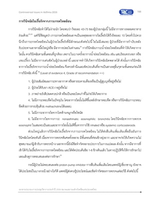 166
เอกสารประกอบการประชุมวิชาการประจาปี 2559 สมาคมสภาองค์กรโรคหืดแห่งประเทศไทย
Controversial Issues in Asthma 2016
การวินิจฉัยไอเรื้อรังจากภาวะกรดไหลย้อน
การวินิจฉัยทาได้ไม่ง่ายนัก โดยพบว่า ร้อยละ 43-75 ของผู้ป่วยกลุ่มนี้ไม่มีอาการทางหลอดอาหาร
ร่วมด้วย43,44
แต่ก็มีข้อมูลว่า ภาวะกรดไหลย้อนอาจเป็นเหตุของอาการไอเรื้อรังได้ถึงร้อยละ 10 โดยทั่วไปควร
นึกถึงภาวะกรดไหลย้อนในผู้ป่วยไอเรื้อรังที่มีลักษณะดังต่อไปนี้ไอไม่มีเสมหะ ผู้ป่วยที่มีอาการกาเริบหลัง
รับประทานอาหารมื้อใหญ่หรือ มีอาการบ่อยในท่านอน45
การวินิจฉัยภาวะน้าย่อยไหลย้อนที่ทาให้เกิดอาการ
ไอนั้น ควรวินิจฉัยตามขั้นตอนที่ถูกต้อง เพราะในบางครั้งอาการน้าย่อยไหลย้อน เช่น แสบร้อนทรวงอก หรือ
เรอเปรี้ยว ไม่มีอาการเด่นชัดในผู้ป่วยเหล่านี้และอาจทาให้เกิดการวินิจฉัยผิดพลาดได้ ดังนั้นการวินิจฉัย
อาการไอเรื้อรังจากภาวะน้าย่อยไหลย้อน จึงควรคานึงและตัดประเด็นที่อาจเป็นสาเหตุอื่นๆตามขั้นตอนก่อนให้
การวินิจฉัย ดังนี้46
(Level of evidence 4, Grade of recommendation ++)
1. ผู้ป่วยสัมผัสมลภาวะทางอากาศ หรือสารระคายเคืองหรือเป็นผู้สูบบุหรี่อยู่หรือไม่
2. ผู้ป่วยได้รับยา ACE-I อยู่หรือไม่
3. ภาพถ่ายรังสีปอดควรปกติ หรือเป็นรอยโรคเก่าที่ไม่ก่อให้เกิดอาการ
4. ไม่มีภาวะหอบหืดในปัจจุบัน โดยอาการไอนั้นไม่ดีขึ้นหลังรักษาหอบหืด หรือการวินิจฉัยภาวะหอบ
หืดด้วยการกระตุ้นด้วย methacholineได้ผลลบ
5. ไม่มีภาวะอาการไอจากโรคด้านจมูกหรือไซนัส
6. ไม่มีอาการไอจากภาวะ nonasthmatic eosinophilic bronchitis โดยวินิจฉัยจากการตรวจ
eosinophil ในเสมหะเป็นลบและอาการไอนั้นไม่ดีขึ้นจากการใช้ inhaled หรือ systemic corticosteroids
ส่วนใหญ่แล้วการวินิจฉัยไอเรื้อรังจากภาวะกรดไหลย้อน ไม่ได้ส่งสืบค้นเพิ่มเติมเพื่อยืนยันการ
วินิจฉัยโรคโดยทันที เนื่องจากการตรวจพิเศษทั้งหลาย มีขั้นตอนที่ค่อนข้างยุ่งยาก และอาจก่อให้เกิดความไม่
สุขสบายแก่ผู้เข้ารับการตรวจบ้าง นอกจากนี้ยังมีข้อจากัดหลายประการในการแปลผล ดังนั้น หากมีอาการที่
เข้าได้กับไอเรื้อรังจากภาวะกรดไหลย้อน และได้ตัดประเด็นข้อ 1-6 ข้างต้นแล้ว ในทางปฏิบัติจึงให้การรักษาไป
เลยแล้วดูการตอบสนองต่อการรักษา45
กรณีผู้ป่วยไม่ตอบสนองต่อ proton pump inhibitor การสืบค้นเพิ่มเติมโดยแพทย์ผู้เชี่ยวชาญ ยังอาจ
ได้ประโยชน์ในบางกรณี อย่างไรก็ดี แพทย์ผู้ส่งควรรู้ประโยชน์และข้อจากัดของการตรวจแต่ละวิธี ดังต่อไปนี้
 