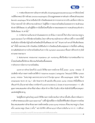 167
เอกสารประกอบการประชุมวิชาการประจาปี 2559 สมาคมสภาองค์กรโรคหืดแห่งประเทศไทย
Controversial Issues in Asthma 2016
1. การส่องกล้องตรวจทางเดินอาหารส่วนต้น (Esophagogastroduodenoscopy) อาจได้ประโยชน์
กรณีที่ตรวจพบว่ามีการอักเสบ (erosive esophagitis) บริเวณหูรูดหลอดอาหารส่วนล่าง หรือพบลักษณะของ
Barrett’s esophagus ก็สามารถยืนยันว่ามีการไหลย้อนของสารจากกระเพาะอาหารจริง แต่เนื่องจากมีความ
ไวในการตรวจต่า มีการศึกษาขนาดเล็กพบว่า ในผู้ที่มีอาการของกรดไหลย้อนในหลอดอาหาร พบลักษณะ
ดังกล่าวได้ถึงร้อยละ 55 แต่ในผู้ที่มีอาการไอเรื้อรังโดยที่ไม่มีอาหารของหลอดอาหาร จะพบลักษณะดังกล่าว
ได้เพียงร้อยละ 16 เท่านั้น47
2. การวัดค่าความเป็นกรด-ด่างในหลอดอาหาร 24 ชั่วโมง การตรวจนี้ถือว่าเป็นการตรวจมาตรฐาน
(gold standard) ในการวินิจฉัยกรดไหลย้อน โดยการศึกษาขนาดเล็กหลายการศึกษาบ่งชี้ว่าการตรวจวิธีนี้
ช่วยยืนยันการวินิจฉัยว่าผู้ป่วยมีกรดไหลย้อนได้ ตั้งแต่ร้อยละ 60-10048
ส่วนความจาเพาะต่าคือเพียงร้อยละ
6649
ทั้งนี้การตรวจพบว่ามีการไหลย้อน ไม่ได้ยืนยันว่าการไหลย้อนเป็นต้นเหตุของอาการไอเรื้อรัง แต่ต้องดู
ความสัมพันธ์ระหว่างการเกิดกรดไหลย้อนกับอาการไอ (symptom association) ซึ่งผลการศึกษาต่างๆ ยังมี
ความหลากหลายมาก
3. Multichannel intraluminal impedance pH monitoring เพื่อวินิจฉัยภาวะกรดอ่อนหรือภาวะ
น้าย่อยไหลย้อนที่ไม่ใช่กรด หรือกรดแก๊สไหลย้อนขึ้นหลอดคอ
การรักษาอาการไอจากภาวะกรดไหลย้อน
แนวทางการรักษาโดยทั่วไป แนะนาให้ใช้ยาลดการหลั่งกรด ทั้งนี้ proton pump inhibitor มี
ประสิทธิภาพในการลดการหลั่งกรดได้ดีกว่า histamine receptor 2 antagonist โดยแนะนาให้ใช้ยา proton
pump inhibitor ในขนาดสูง และระยะเวลานานกว่าในกลุ่ม typical หรือ esophageal GERD ได้แก่
omeprazole ขนาด 20 mg 1 เม็ด ก่อนอาหาร เช้าและเย็น หรือ proton pump inhibitor ตัวอื่นที่มีขนาด
เทียบเท่ากัน เป็นเวลาอย่างน้อย 4-8 สัปดาห์ (Level of evidence 2, Grade of recommendation ++) แล้ว
ดูผลการตอบสนองต่อการรักษาที่อย่างน้อย 4 สัปดาห์ หากได้ยาไปแล้ว 8 สัปดาห์แล้วยังไม่ดีขึ้นควรหยุดยา
และส่งต่อผู้เชียวชาญ
โดยผู้เชี่ยวชาญส่วนใหญ่ แนะนาให้ใช้ยาลดการหลั่งกรดเป็นการรักษาเบื้องต้น เนื่องจากมีผลจาก
การศึกษาทดลองแบบเปิด(open-label trial)50
บ่งชี้ว่าผู้ป่วยที่มีอาการไอเรื้อรังที่ที่สงสัยว่าเป็นผลจากกรดไหล
ย้อน ตอบสนองต่อการรักษาด้วยยาลดการหลั่งกรดชนิด proton pump inhibitors ทั้งขนาดมาตรฐาน (วันละ
ครั้ง) และขนาดสูง (วันละ 2 ครั้ง)47
อย่างไรก็ดีการศึกษาแบบการวิเคราะห์อภิมาน จาก 9 การศึกษา
 