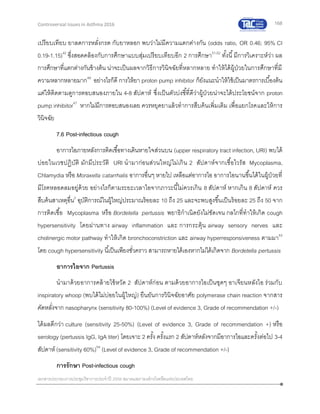 168
เอกสารประกอบการประชุมวิชาการประจาปี 2559 สมาคมสภาองค์กรโรคหืดแห่งประเทศไทย
Controversial Issues in Asthma 2016
เปรียบเทียบ ยาลดการหลั่งกรด กับยาหลอก พบว่าไม่มีความแตกต่างกัน (odds ratio, OR 0.46; 95% CI
0.19-1.15)42
ซึ่งสอดคล้องกับการศึกษาแบบสุ่มเปรียบเทียบอีก 2 การศึกษา51,52
ทั้งนี้มีการวิเคราะห์ว่า ผล
การศึกษาที่แตกต่างกันข้างต้น น่าจะเป็นผลจากวิธีการวินิจฉัยที่หลากหลาย ทาให้ได้ผู้ป่วยในการศึกษาที่มี
ความหลากหลายมาก49
อย่างไรก็ดี การให้ยา proton pump inhibitor ก็ยังแนะนาให้ใช้เป็นมาตรการเบื้องต้น
แต่ให้ติดตามดูการตอบสนองภายใน 4-8 สัปดาห์ ซึ่งเป็นตัวบ่งชี้ที่ดีว่าผู้ป่วยน่าจะได้ประโยชน์จาก proton
pump inhibitor47
หากไม่มีการตอบสนองเลย ควรหยุดยาแล้วทาการสืบค้นเพิ่มเติม เพื่อแยกโรคและให้การ
วินิจฉัย
7.6 Post-infectious cough
อาการไอภายหลังการติดเชื้อทางเดินหายใจส่วนบน (upper respiratory tract infection, URI) พบได้
บ่อยในเวชปฏิบัติ มักมีประวัติ URI นามาก่อนส่วนใหญ่ไม่เกิน 2 สัปดาห์จากเชื้อไวรัส Mycoplasma,
Chlamydia หรือ Moraxella catarrhalis อาการอื่นๆ หายไป เหลือแต่อาการไอ อาการไอนานขึ้นได้ในผู้ป่วยที่
มีโรคหลอดลมอยู่ด้วย อย่างไรก็ตามระยะเวลาไอจากภาวะนี้ไม่ควรเกิน 8 สัปดาห์ หากเกิน 8 สัปดาห์ ควร
สืบค้นสาเหตุอื่น2
อุบัติการณ์ในผู้ใหญ่ประมาณร้อยละ 10 ถึง 25 และจะพบสูงขึ้นเป็นร้อยละ 25 ถึง 50 จาก
การติดเชื้อ Mycoplasma หรือ Bordetella pertussis พยาธิกาเนิดยังไม่ชัดเจน กลไกที่ทาให้เกิด cough
hypersensitivity โดยผ่านทาง airway inflammation และ การกระตุ้น airway sensory nerves และ
cholinergic motor pathway ทาให้เกิด bronchoconstriction และ airway hyperresponsiveness ตามมา53
โดย cough hypersensitivity นี้เป็นเพียงชั่วคราว สามารถหายได้เองหากไม่ได้เกิดจาก Bordetella pertussis
อาการไอจาก Pertussis
นามาด้วยอาการคล้ายไข้หวัด 2 สัปดาห์ก่อน ตามด้วยอาการไอเป็นชุดๆ อาเจียนหลังไอ ร่วมกับ
inspiratory whoop (พบได้ไม่บ่อยในผู้ใหญ่) ยืนยันการวินิจฉัยอาศัย polymerase chain reaction จากสาร
คัดหลั่งจาก nasopharynx (sensitivity 80-100%) (Level of evidence 3, Grade of recommendation +/-)
ได้ผลดีกว่า culture (sensitivity 25-50%) (Level of evidence 3, Grade of recommendation +) หรือ
serology (pertussis IgG, IgA titer) โดยเจาะ 2 ครั้ง ครั้งแรก 2 สัปดาห์หลังจากมีอาการไอและครั้งต่อไป 3-4
สัปดาห์ (sensitivity 60%)54
(Level of evidence 3, Grade of recommendation +/-)
การรักษา Post-infectious cough
 