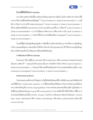 169
เอกสารประกอบการประชุมวิชาการประจาปี 2559 สมาคมสภาองค์กรโรคหืดแห่งประเทศไทย
Controversial Issues in Asthma 2016
ในกรณีที่ไม่ได้เกิดจาก pertussis
อาการไอภายหลังการติดเชื้อทางเดินหายใจส่วนบนมักจะหายได้เอง ไม่เกิน 8 สัปดาห์ การรักษาที่มี
รายงาน ได้แก่ คอร์ติโคสเตียรอยด์ชนิดสูด55,56
(Level of evidence 4, Grade of recommendation +), รายที่
มีอาการไอมากๆ อาจจะใช้ inhaled ipratropium57
(Level of evidence 2, Grade of recommendation +)
หรือ ยาสเตียรอยด์ชนิดกิน (prednisolone 30-40 mg ต่อวัน) ระยะสั้นๆ 1-2 สัปดาห์3
(Level of evidence 3,
Grade of recommendation +/-) หากไม่ได้ผล อาจพิจารณาการใช้ยากดอาการไอ (Level of evidence 4,
Grade of recommendation +) การรักษาที่มีรายงานว่าไม่ได้ผลได้แก่ montelukast58
(Level of evidence 1,
Grade of recommendation -)
ในกรณีที่ผู้ป่วยเป็นภูมิแพ้จมูกอยู่เดิม การติดเชื้อทางเดินหายใจส่วนบน จะทาให้อาการภูมิแพ้จมูก
กาเริบ บวมและผลิตมูกมากและเหนียวทาให้เกิดการไอ เพราะมี postnasal drip ได้ ให้รักษาแบบภูมิแพ้จมูก
ด้วยการพ่นล้างจมูกด้วยน้าเกลือและยาสเตียรอยด์ชนิดพ่นจมูก
การรักษาอาการไอจาก pertussis
ในระยะแรก ใช้ยาปฏิชีวนะ macrolide ได้แก่ erythromycin หรือ trimethoprim/sulfamethoxazole
เป็นเวลา 2 สัปดาห์53,54
และแนะนาให้ isolationเป็นเวลา 5 วันหลังจากเริ่มการรักษา (Level of evidence 1,
Grade of recommendation ++) ไม่แนะนาให้ยาคอร์ติโคสเตียรอยด์ ยาขยายหลอดลมที่ออกฤทธิ์ยาว และ
ยาpertussis immunoglobulin2
(Level of evidence 1, Grade of recommendation -)
Sinobronchial syndrome
ในประเทศแถบเอเชีย พบว่ามีกลุ่มอาการไอเรื้อรังชนิดมีเสมหะที่มีภาพรังสีทรวงอกและไซนัสผิดปกติ
และให้ชื่อโรคว่า sinobronchial syndrome ภาวะนี้ไม่พบหรือพบได้น้อยมากในชาวตะวันตกและไม่มีแนว
ทางการรักษาที่ระบุไว้ใน chronic cough guidelines จากทางตะวันตกแต่อาจพบได้ในเอเชีย1
ผู้ป่วยมีอาการ
ไอเรื้อรังแบบมีเสมหะลักษณะ mucoid หรือ mucopurulent อาการทางคลินิกที่ทาให้นึกถึงคือการที่มีอาการ
ร่วมกันของไซนัสอักเสบเรื้อรัง (chronic sinusitis) ร่วมกับอาการอักเสบทางเดินหายใจส่วนล่าง (chronic
lower airway inflammation) ได้แก่ diffuse bronchiectasis หรือ diffuse panbronchiolitis (DBP) หรือ
chronic bronchitis
 