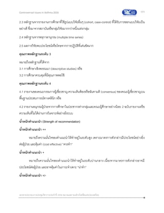 171
เอกสารประกอบการประชุมวิชาการประจาปี 2559 สมาคมสภาองค์กรโรคหืดแห่งประเทศไทย
Controversial Issues in Asthma 2016
2.3 หลักฐานจากรายงานการศึกษาที่ใช้รูปแบบวิจัยอื่นๆ (cohort, case-control) ที่ได้รับการออกแบบวิจัยเป็น
อย่างดี ซึ่งมาจากสถาบันหรือกลุ่มวิจัยมากกว่าหนึ่งแห่ง/กลุ่ม
2.4 หลักฐานจากพหุกาลานุกรม (multiple time series)
2.5 ผลการวิจัยพบประโยชน์หรือโทษจากการปฏิบัติที่เด่นชัดมาก
คุณภาพหลักฐานระดับ 3
หมายถึงหลักฐานที่ได้จาก
3.1 การศึกษาเชิงพรรณนา (descriptive studies) หรือ
3.2 การศึกษาควบคุมที่มีคุณภาพพอใช้
คุณภาพหลักฐานระดับ 4
4.1 รายงานของคณะกรรมการผู้เชี่ยวชาญความเห็นพ้องหรือฉันทามติ (consensus) ของคณะผู้เชี่ยวชาญบน
พื้นฐานประสบการณ์ทางคลินิก หรือ
4.2 รายงานอนุกรมผู้ป่วยจากการศึกษาในประชากรต่างกลุ่มและคณะผู้ศึกษาอย่างน้อย 2 ฉบับรายงานหรือ
ความเห็นที่ไม่ได้ผ่านการวิเคราะห์อย่างมีระบบ
น้าหนักคาแนะนา (Strength of recommendation)
น้าหนักคาแนะนา ++
หมายถึงความมั่นใจของคาแนะนาให้ทาอยู่ในระดับสูง เพราะมาตรการดังกล่าวมีประโยชน์อย่างยิ่ง
ต่อผู้ป่วย และคุ้มค่า (cost effective) “ควรทา”
น้าหนักคาแนะนา +
หมายถึงความมั่นใจของคาแนะนาให้ทาอยู่ในระดับปานกลาง เนื่องจากมาตรการดังกล่าวอาจมี
ประโยชน์ต่อผู้ป่วย และอาจคุ้มค่าในภาวะจาเพาะ “น่าทา”
น้าหนักคาแนะนา +/-
 