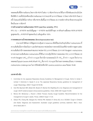 173
เอกสารประกอบการประชุมวิชาการประจาปี 2559 สมาคมสภาองค์กรโรคหืดแห่งประเทศไทย
Controversial Issues in Asthma 2016
หลอดลมตีบที่มีความผันผวน โดยการวัด PEFR ในช่วง 1-2 สัปดาห์ สามารถใช้ในการวินิจฉัยและประเมินโรค
หืดได้ดีกว่า คนที่เป็นโรคหืดจะมีความผันผวนมากกว่าคนปกติ (มากกว่าร้อยละ 10 โดยการวัด PEFR วันละ 2
ครั้ง ในขณะยังไม่ได้เริ่มการรักษา หรือ PEFR เพิ่มขึ้นมากกว่าร้อยละ 20 ภายหลังการรักษาด้วยยาควบคุมโรค
หืดเป็นเวลา 4 สัปดาห์
การคานวณค่าความผันผวนของ PEFR (peal flow variability, PFV)
PFV (%) = (ค่าPEFR ของวันที่สูงสุด − ค่าPEFR ของวันที่ต่าสุด) หารด้วยค่าเฉลี่ยของ PEFR (ค่าPEFR
สูงสุดของวัน + ค่าPEFR ต่าสุดของวัน/2) แล้วคูณด้วย 100%
การทดสอบความไวของหลอดลม (Bronchoprovocative test)
สามารถทาได้ด้วยการให้สูดสารกระตุ้นสาร histamine หรือที่นิยมในปัจจุบันได้แก่ methacholine ที่
ความเข้มข้นเริ่มจากน้อยไปมากและวัดค่าสมรรถภาพปอดโดยการตรวจสไปโรเมตรีย์ภายหลังการสูดยาแต่ละ
ความเข้มข้นว่ามีการลดลงของค่าสมรรถภาพปอด FEV1 มากกว่าร้อยละ 20 จากค่าก่อนสูดยา methacholine
หากความความเข้มข้นของ methacholine ที่ใช้ในการกระตุ้นให้เกิดการลดลงของ FEV1 มากกว่าร้อยละ 20
จากค่าก่อนสูดยา (PC20) ต่ากว่า 8 mg/dl ถือว่ามีภาวะหลอดลมไว ถ้า PC20 ต่ากว่า 1 mg/dl ถือว่าภาวะ
หลอดลมไวรุนแรง (severe AHR) ส่วนค่า PC20 ที่มากกว่า 16 mg/dl ถือว่าผลการทดสอบเป็นลบ การทดสอบ
methacholine challenge test ในการวินิจฉัยโรคหืด มีค่า positive predictive value ร้อยละ 78-88
เอกสารอ้างอิง
1. Committee for the Japanese Respiratory Society Guidelines for Management of Cough, Kohno S, Ishida T,
Uchida Y, Kishimoto H, Sasaki H, et al. The Japanese Respiratory Society guidelines for management of
cough. Respirology. 2006;11 Suppl 4:S135-86.
2. Irwin RS, Baumann MH, Bolser DC, Boulet LP, Braman SS, Brightling CE, et al. Diagnosis and management of
cough: ACCP evidence-based clinical practice guidelines. Chest. 2006;129(1 Suppl):1S-23S.
3. Morice AH, McGarvey L, Pavord I, British Thoracic Society Cough Guideline. Recommendations for the
management of cough in adults. Thorax. 2006;61 Suppl 1:i1-24.
4. Gibson PG, Chang AB, Glasgow NJ, Holmes PW, Katelaris P, Kemp AS, et al. CICADA: Cough in Children
and Adults: Diagnosis and Assessment. Australian cough guidelines summary statement. Med J Aust.
2010;192(5):265-71.
 