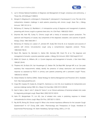 174
เอกสารประกอบการประชุมวิชาการประจาปี 2559 สมาคมสภาองค์กรโรคหืดแห่งประเทศไทย
Controversial Issues in Asthma 2016
5. Lai K. Chinese National Guidelines on Diagnosis and Management of Cough: consensus and controversy. J
Thorac Dis. 2014;6(Suppl 7):S683-8.
6. Wongtim S, Mogmeud S, Limthongkul S, Chareonlap P, Udompanich V, Nuchprayoon C, et al. The role of the
methacholine inhalation challenge in adult patients presenting with chronic cough. Asian Pac J Allergy
Immunol. 1997;15(1):9-14.
7. McGarvey LP, Heaney LG, MacMahon J. A retrospective survey of diagnosis and management of patients
presenting with chronic cough to a general chest clinic. Int J Clin Pract. 1998;52(3):158-61.
8. Smyrnios NA, Irwin RS, Curley FJ. Chronic cough with a history of excessive sputum production. The
spectrum and frequency of causes, key components of the diagnostic evaluation, and outcome of specific
therapy. Chest. 1995;108(4):991-7.
9. McGarvey LP, Heaney LG, Lawson JT, Johnston BT, Scally CM, Ennis M, et al. Evaluation and outcome of
patients with chronic non-productive cough using a comprehensive diagnostic protocol. Thorax.
1998;53(9):738-43.
10. Slavin RG, Spector SL, Bernstein IL, Kaliner MA, Kennedy DW, Virant FS, et al. The diagnosis and
management of sinusitis: a practice parameter update. J Allergy Clin Immunol. 2005;116(6 Suppl):S13-47.
11. Willett LR, Carson JL, Williams JW, Jr. Current diagnosis and management of sinusitis. J Gen Intern Med.
1994;9(1):38-45.
12. Thiadens HA, De Bock GH, Van Houwelingen JC, Dekker FW, De Waal MW, Springer MP, et al. Can peak
expiratory flow measurements reliably identify the presence of airway obstruction and bronchodilator
response as assessed by FEV(1) in primary care patients presenting with a persistent cough? Thorax.
1999;54(12):1055-60.
13. Global Initiative for Asthma (GINA). Global Strategy for Asthma Management and Prevention 2012. Available
from: http://www.ginasthma.com.
14. Crapo RO, Casaburi R, Coates AL, Enright PL, Hankinson JL, Irvin CG, et al. Guidelines for methacholine and
exercise challenge testing-1999. Am J Respir Crit Care Med. 2000;161(1):309-29.
15. Sato S, Saito J, Sato Y, Ishii T, Xintao W, Tanino Y, et al. Clinical usefulness of fractional exhaled nitric oxide
for diagnosing prolonged cough. Respir Med. 2008;102(10):1452-9.
16. Hahn PY, Morgenthaler TY, Lim KG. Use of exhaled nitric oxide in predicting response to inhaled
corticosteroids for chronic cough. Mayo Clin Proc. 2007;82(11):1350-5.
17. Raj AA PD, Birring SS. Clinical cough IV: What is the minimal importance difference for the Leicester Cough
Questionnaire? In: K.F Chung JGW, editor. Pharmacology and Therapeutics of Cough, Handbook of
Experimental Pharmacology 187. Berlin Heidelberg: Springer-Verlag; 2009. p. 311-20.
 