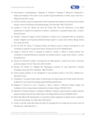 175
เอกสารประกอบการประชุมวิชาการประจาปี 2559 สมาคมสภาองค์กรโรคหืดแห่งประเทศไทย
Controversial Issues in Asthma 2016
18. Pornsuriyasak P, Kawamatawong T, Rattanasiri S, Tantrakul V, Pongmesa T, Birring SS, Thakkinstian A.
Validity and reliability of Thai version of the Leicester Cough Questionnaire in chronic cough. Asian Pac J
Allergy Immunol 2016, in press
19. Israili ZH, Hall WD. Cough and angioneurotic edema associated with angiotensin-converting enzyme inhibitor
therapy. A review of the literature and pathophysiology. Ann Intern Med. 1992;117(3):234-42.
20. Lukrafka JL, Fuchs SC, Moreira LB, Picon RV, Fischer GB, Fuchs FD. Performance of the ISAAC
questionnaire to establish the prevalence of asthma in adolescents: a population-based study. J Asthma.
2010;47(2):166-9.
21. Tamaoki J, Yokohori N, Tagaya E, Kirishi S, Miyamoto Y, Ochiai K, et al. Comparable effect of a leukotriene
receptor antagonist and long-acting beta(2)-adrenergic agonist in cough variant asthma. Allergy Asthma
Proc. 2010;31(5):78-84.
22. Sun LH, Chen AH, Zhang Y. Therapeutic efficacy and follow-up study of inhaled corticosteroids vs. oral
montelukast in treatment of cough variant asthma. Zhonghua Er Ke Za Zhi. 2008;46(2):85-8.
23. Tagaya E, Kondo M, Kirishi S, Kawagoe M, Kubota N, Tamaoki J. Effects of regular treatment with
combination of salmeterol/fluticasone propionate and salmeterol alone in cough variant asthma. J Asthma.
2015;52(5):512-8.
24. Johnson M. Interactions between corticosteroids and beta2-agonists in asthma and chronic obstructive
pulmonary disease. Proc Am Thorac Soc. 2004;1(3):200-6.
25. Davidson TM, Brahme FJ, Gallagher ME. Radiographic evaluation for nasal dysfunction: computed
tomography versus plain films. Head Neck. 1989;11(5):405-9.
26. Clinical practice guideline on the management of acute bacterial sinusitis in Thai 2012. Available from:
http://www.rcot.org.
27. Tantilipakorn P. European Position Paper on Rhinosinusitis and Nasal Polyps 2012 Pocket Guide (Thai) 2013.
Available from: http://www.thairhinologists.org/docs/EPOS_pocket2013.pdf.
28. Molgaard E, Thomsen SF, Lund T, Pedersen L, Nolte H, Backer V. Differences between allergic and
nonallergic rhinitis in a large sample of adolescents and adults. Allergy. 2007;62(9):1033-7.
29. Weinfeld D, Ternesten-Hasseus E, Lowhagen O, Millqvist E. Capsaicin cough sensitivity in allergic asthmatic
patients increases during the birch pollen season. Ann Allergy Asthma Immunol. 2002;89(4):419-24.
30. Wilson AM, O'Byrne PM, Parameswaran K. Leukotriene receptor antagonists for allergic rhinitis: a systematic
review and meta-analysis. Am J Med. 2004;116(5):338-44.
31. Curley FJ, Irwin RS, Pratter MR, Stivers DH, Doern GV, Vernaglia PA, et al. Cough and the common cold. Am
Rev Respir Dis. 1988;138(2):305-11.
 
