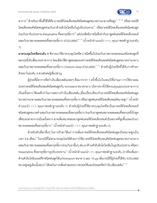 14
เอกสารประกอบการประชุมวิชาการประจาปี 2559 สมาคมสภาองค์กรโรคหืดแห่งประเทศไทย
Controversial Issues in Asthma 2016
อาการ24
สาหรับยาอื่นที่ใช้ได้คือ ยาคอร์ติโคสเตียรอยด์ชนิดพ่นสูดขนาดปานกลางหรือสูง11, 25, 26
หรือยาคอร์ติ
โคสเตียรอยด์ชนิดพ่นสูดร่วมกับยาต้านลิวโคไตรอีนในรูปรับประทาน27
หรือยาคอร์ติโคสเตียรอยด์ชนิดพ่นสูด
ร่วมกับยารับประทาน theophylline ที่ออกฤทธิ์ยาว28
แต่ประสิทธิภาพไม่ดีเท่ากับยาสูดพ่นคอร์ติโคสเตียรอยด์
ผสมกับยาขยายหลอดลมที่ออกฤทธิ์ยาว (ICS/LABA)29, 30
(น้าหนักคาแนะนา +++, คุณภาพหลักฐานระดับ
1)
ยาควบคุมโรคหืดระดับ 4 พิจารณาใช้ยาควบคุมโรคหืด 2 ชนิดขึ้นไปร่วมกับยาขยายหลอดลมชนิดพ่นสูดที่
ออกฤทธิ์เร็วเพื่อบรรเทาอาการ โดยเลือกใช้ยาสูตรผสมระหว่างคอร์ติโคสเตียรอยด์ชนิดพ่นสูดขนาดปานกลาง
ผสมกับยาขยายหลอดลมที่ออกฤทธิ์ยาว (medium dose ICS/LABA)17, 24
สาหรับผู้ป่วยหืดที่ได้รับการรักษา
ด้วยยาในระดับ 4 ควรส่งต่อผู้เชี่ยวชาญ
ผู้ป่วยที่มีอาการหืดกาเริบเฉียบพลันบ่อยๆ คือมากกว่า 1 ครั้งขึ้นไปในรอบปีที่ผ่านมา การใช้ยาผสม
ระหว่างคอร์ติโคสเตียรอยด์ชนิดพ่นสูดกับ formoterol ขนาดกลาง บริหารยาทั้งใช้ควบคุมและบรรเทาอาการ
เป็นครั้งคราว ได้ผลดีกว่าในการลดการกาเริบเฉียบพลัน เมื่อเปรียบเทียบกับยาคอร์ติโคสเตียรอยด์ชนิดพ่นสูด
ขนาดปานกลางผสมกับยาขยายหลอดลมที่ออกฤทธิ์ยาว หรือยาสูดพ่นคอร์ติโคสเตียรอยด์ขนาดสูง24
(น้าหนัก
คาแนะนา +++, คุณภาพหลักฐานระดับ 1) สาหรับผู้ป่วยที่ใช้ยาควบคุมโรคหืดเป็นยาคอร์ติโคสเตียรอยด์
ชนิดพ่นสูดขนาดต่าผสมกับยาขยายหลอดลมที่ออกฤทธิ์ยาว ร่วมกับยาสูดพ่นขยายหลอดลมที่ออกฤทธิ์เร็วสูด
เพื่อบรรเทาอาการเป็นครั้งคราว อาจเพิ่มขนาดของยาสูดพ่นคอร์ติโคสเตียรอยด์เป็นขนาดที่สูงขึ้นผสมกับยา
ขยายหลอดลมที่ออกฤทธิ์ยาว17
(น้าหนักคาแนะนา +++, คุณภาพหลักฐานระดับ 2)
สาหรับตัวเลือกอื่นๆ ในการรักษาได้แก่ การเพิ่มยาคอร์ติโคสเตียรอยด์ชนิดพ่นสูดเป็นขนาดสูงเป็น
เวลา 3-6 เดือน25
ในกรณีที่ไม่สามารถคุมโรคได้ด้วยการใช้ยาคอร์ติโคสเตียรอยด์ชนิดพ่นสูดขนาดปานกลาง
ผสมกับยาขยายหลอดลมที่ออกฤทธิ์ยาวร่วมกับยาอื่นๆเช่น ยาต้านตัวรับลิวโคไตรอีนในรูปรับประทานหรือยา
theophylline ที่ออกฤทธิ์ยาวรูปรับประทาน31
(น้าหนักคาแนะนา ++, คุณภาพหลักฐานระดับ 2) หรือเพิ่มยา
ต้านตัวรับโคลินเนอร์จิกชนิดพ่นสูดได้แก่tiotropium ขนาด 5 และ 10 µg เพิ่มกรณีที่ผู้ป่วยที่ได้รับ ICS/LABA
ขนาดสูงอยู่เดิมนั้นพบว่า ได้ผลในการเพิ่มค่าสมรรถภาพปอดได้และช่วยลดหืดกาเริบเฉียบพลัน32, 33
 