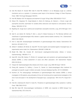 176
เอกสารประกอบการประชุมวิชาการประจาปี 2559 สมาคมสภาองค์กรโรคหืดแห่งประเทศไทย
Controversial Issues in Asthma 2016
32. Irwin RS, Boulet LP, Cloutier MM, Fuller R, Gold PM, Hoffstein V, et al. Managing cough as a defense
mechanism and as a symptom. A consensus panel report of the American College of Chest Physicians.
Chest. 1998;114(2 Suppl Managing):133S-81S.
33. Irwin RS, Madison JM. The diagnosis and treatment of cough. N Engl J Med. 2000;343(23):1715-21.
34. Gibson PG, Hargreave FE, Girgis-Gabardo A, Morris M, Denburg JA, Dolovich J. Chronic cough with
eosinophilic bronchitis: examination for variable airflow obstruction and response to corticosteroid. Clin Exp
Allergy. 1995;25(2):127-32.
35. Brightling CE. Cough due to asthma and nonasthmatic eosinophilic bronchitis. Lung. 2010;188 Suppl 1:S13-
7.
36. Vakil N, van Zanten SV, Kahrilas P, Dent J, Jones R, Global Consensus G. The Montreal definition and
classification of gastroesophageal reflux disease: a global evidence-based consensus. Am J Gastroenterol.
2006;101(8):1900-20.
37. Hom C, Vaezi MF. Extraesophageal manifestations of gastroesophageal reflux disease. Gastroenterol Clin
North Am. 2013;42(1):71-91.
38. Adhami T, Goldblum JR, Richter JE, Vaezi MF. The role of gastric and duodenal agents in laryngeal injury: an
experimental canine model. Am J Gastroenterol. 2004;99(11):2098-106.
39. Wright RA, Miller SA, Corsello BF. Acid-induced esophagobronchial-cardiac reflexes in humans.
Gastroenterology. 1990;99(1):71-3.
40. Vaezi MF, Hicks DM, Abelson TI, Richter JE. Laryngeal signs and symptoms and gastroesophageal reflux
disease (GERD): a critical assessment of cause and effect association. Clin Gastroenterol Hepatol.
2003;1(5):333-44.
41. Tokayer AZ. Gastroesophageal reflux disease and chronic cough. Lung. 2008;186 Suppl 1:S29-34.
42. Chang AB, Lasserson TJ, Gaffney J, Connor FL, Garske LA. Gastro-oesophageal reflux treatment for
prolonged non-specific cough in children and adults. Cochrane Database Syst Rev. 2011(1):CD004823.
43. Koufman JA. The otolaryngologic manifestations of gastroesophageal reflux disease (GERD): a clinical
investigation of 225 patients using ambulatory 24-hour pH monitoring and an experimental investigation of the
role of acid and pepsin in the development of laryngeal injury. Laryngoscope. 1991;101(4 Pt 2 Suppl 53):1-
78.
44. Field SK, Underwood M, Brant R, Cowie RL. Prevalence of gastroesophageal reflux symptoms in asthma.
Chest. 1996;109(2):316-22.
45. Naik RD, Vaezi MF. Extra-esophageal manifestations of GERD: who responds to GERD therapy? Curr
Gastroenterol Rep. 2013;15(4):318.
 