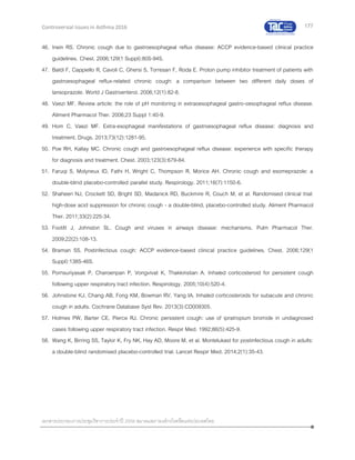 177
เอกสารประกอบการประชุมวิชาการประจาปี 2559 สมาคมสภาองค์กรโรคหืดแห่งประเทศไทย
Controversial Issues in Asthma 2016
46. Irwin RS. Chronic cough due to gastroesophageal reflux disease: ACCP evidence-based clinical practice
guidelines. Chest. 2006;129(1 Suppl):80S-94S.
47. Baldi F, Cappiello R, Cavoli C, Ghersi S, Torresan F, Roda E. Proton pump inhibitor treatment of patients with
gastroesophageal reflux-related chronic cough: a comparison between two different daily doses of
lansoprazole. World J Gastroenterol. 2006;12(1):82-8.
48. Vaezi MF. Review article: the role of pH monitoring in extraoesophageal gastro-oesophageal reflux disease.
Aliment Pharmacol Ther. 2006;23 Suppl 1:40-9.
49. Hom C, Vaezi MF. Extra-esophageal manifestations of gastroesophageal reflux disease: diagnosis and
treatment. Drugs. 2013;73(12):1281-95.
50. Poe RH, Kallay MC. Chronic cough and gastroesophageal reflux disease: experience with specific therapy
for diagnosis and treatment. Chest. 2003;123(3):679-84.
51. Faruqi S, Molyneux ID, Fathi H, Wright C, Thompson R, Morice AH. Chronic cough and esomeprazole: a
double-blind placebo-controlled parallel study. Respirology. 2011;16(7):1150-6.
52. Shaheen NJ, Crockett SD, Bright SD, Madanick RD, Buckmire R, Couch M, et al. Randomised clinical trial:
high-dose acid suppression for chronic cough - a double-blind, placebo-controlled study. Aliment Pharmacol
Ther. 2011;33(2):225-34.
53. Footitt J, Johnston SL. Cough and viruses in airways disease: mechanisms. Pulm Pharmacol Ther.
2009;22(2):108-13.
54. Braman SS. Postinfectious cough: ACCP evidence-based clinical practice guidelines. Chest. 2006;129(1
Suppl):138S-46S.
55. Pornsuriyasak P, Charoenpan P, Vongvivat K, Thakkinstian A. Inhaled corticosteroid for persistent cough
following upper respiratory tract infection. Respirology. 2005;10(4):520-4.
56. Johnstone KJ, Chang AB, Fong KM, Bowman RV, Yang IA. Inhaled corticosteroids for subacute and chronic
cough in adults. Cochrane Database Syst Rev. 2013(3):CD009305.
57. Holmes PW, Barter CE, Pierce RJ. Chronic persistent cough: use of ipratropium bromide in undiagnosed
cases following upper respiratory tract infection. Respir Med. 1992;86(5):425-9.
58. Wang K, Birring SS, Taylor K, Fry NK, Hay AD, Moore M, et al. Montelukast for postinfectious cough in adults:
a double-blind randomised placebo-controlled trial. Lancet Respir Med. 2014;2(1):35-43.
 