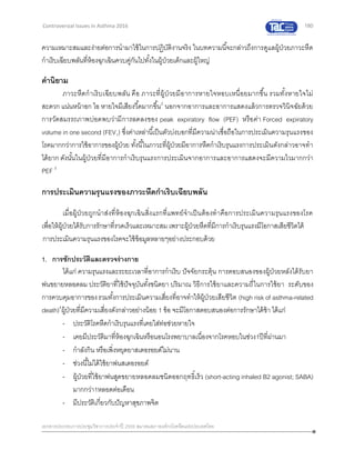 180
เอกสารประกอบการประชุมวิชาการประจาปี 2559 สมาคมสภาองค์กรโรคหืดแห่งประเทศไทย
Controversial Issues in Asthma 2016
ความเหมาะสมและง่ายต่อการนามาใช้ในการปฏิบัติงานจริง ในบทความนี้จะกล่าวถึงการดูแลผู้ป่วยภาวะหืด
กาเริบเฉียบพลันที่ห้องฉุกเฉินควบคู่กันไปทั้งในผู้ป่วยเด็กและผู้ใหญ่
คานิยาม
ภาวะหืดกาเริบเฉียบพลัน คือ ภาวะที่ผู้ป่วยมีอาการหายใจหอบเหนื่อยมากขึ้น รวมทั้งหายใจไม่
สะดวก แน่นหน้าอก ไอ หายใจมีเสียงวี้ดมากขึ้น2
นอกจากอาการและอาการแสดงแล้วการตรวจวินิจฉัยด้วย
การวัดสมรรถภาพปอดพบว่ามีการลดลงของ peak expiratory flow (PEF) หรือค่า Forced expiratory
volume in one second (FEV1) ซึ่งค่าเหล่านี้เป็นตัวบ่งบอกที่มีความน่าเชื่อถือในการประเมินความรุนแรงของ
โรคมากกว่าการใช้อาการของผู้ป่วย ทั้งนี้ในภาวะที่ผู้ป่วยมีอาการหืดกาเริบรุนแรงการประเมินดังกล่าวอาจทา
ได้ยาก ดังนั้นในผู้ป่วยที่มีอาการกาเริบรุนแรงการประเมินจากอาการและอาการแสดงจะมีความไวมากกว่า
PEF 3
การประเมินความรุนแรงของภาวะหืดกาเริบเฉียบพลัน
เมื่อผู้ป่วยถูกนาส่งที่ห้องฉุกเฉินสิ่งแรกที่แพทย์จาเป็นต้องทาคือการประเมินความรุนแรงของโรค
เพื่อให้ผู้ป่วยได้รับการรักษาที่รวดเร็วและเหมาะสม เพราะผู้ป่วยหืดที่มีการกาเริบรุนแรงมีโอกาสเสียชีวิตได้
การประเมินความรุนแรงของโรคจะใช้ข้อมูลหลายๆอย่างประกอบด้วย
1. การซักประวัติและตรวจร่างกาย
ได้แก่ ความรุนแรงและระยะเวลาที่อาการกาเริบ ปัจจัยกระตุ้น การตอบสนองของผู้ป่วยหลังได้รับยา
พ่นขยายหลอดลม ประวัติยาที่ใช้ปัจจุบันทั้งชนิดยา ปริมาณ วิธีการใช้ยาและความถี่ในการใช้ยา ระดับของ
การควบคุมอาการของรวมทั้งการประเมินความเสี่ยงที่อาจทาให้ผู้ป่วยเสียชีวิต (high risk of asthma-related
death)4
ผู้ป่วยที่มีความเสี่ยงดังกล่าวอย่างน้อย 1 ข้อ จะมีโอกาสตอบสนองต่อการรักษาได้ช้า ได้แก่
- ประวัติโรคหืดกาเริบรุนแรงที่เคยใส่ท่อช่วยหายใจ
- เคยมีประวัติมาที่ห้องฉุกเฉินหรือนอนโรงพยาบาลเนื่องจากโรคหอบในช่วง1ปีที่ผ่านมา
- กาลังกิน หรือเพิ่งหยุดยาสเตอรอยด์ไม่นาน
- ช่วงนี้ไม่ได้ใช้ยาพ่นสเตอรอยด์
- ผู้ป่วยที่ใช้ยาพ่นสูดขยายหลอดลมชนิดออกฤทธิ์เร็ว (short-acting inhaled B2 agonist; SABA)
มากกว่า1หลอดต่อเดือน
- มีประวัติเกี่ยวกับปัญหาสุขภาพจิต
 