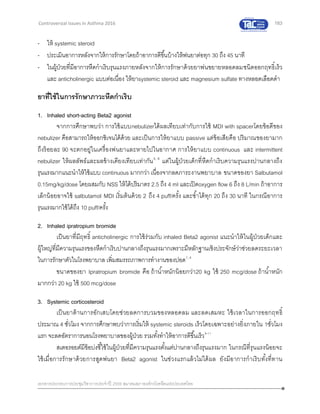 183
เอกสารประกอบการประชุมวิชาการประจาปี 2559 สมาคมสภาองค์กรโรคหืดแห่งประเทศไทย
Controversial Issues in Asthma 2016
- ให้ systemic steroid
- ประเมินอาการหลังจากให้การรักษาโดยถ้าอาการดีขึ้นบ้างให้พ่นยาต่อทุก 30 ถึง 45 นาที
- ในผู้ป่วยที่มีอาการหืดกาเริบรุนแรงภายหลังจากให้การรักษาด้วยยาพ่นขยายหลอดลมชนิดออกฤทธิ์เร็ว
และ anticholinergic แบบต่อเนื่อง ให้ยาsystemic steroid และ magnesium sulfate ทางหลอดเลือดดา
ยาที่ใช้ในการรักษาภาวะหืดกาเริบ
1. Inhaled short-acting Beta2 agonist
จากการศึกษาพบว่า การใช้แบบnebulizerได้ผลเทียบเท่ากับการใช้ MDI with spacerโดยข้อดีของ
nebulizer คือสามารถให้ออกซิเจนได้ด้วย และเป็นการให้ยาแบบ passive แต่ข้อเสียคือ ปริมาณของยามาก
ถึงร้อยละ 90 จะตกอยู่ในเครื่องพ่นยาและหายไปในอากาศ การให้ยาแบบ continuous และ intermittent
nebulizer ให้ผลลัพธ์และผลข้างเคียงเทียบเท่ากัน5, 6
แต่ในผู้ป่วยเด็กที่หืดกาเริบความรุนแรงปานกลางถึง
รุนแรงมากแนะนาให้ใช้แบบ continuous มากกว่า เนื่องจากลดภาระงานพยาบาล ขนาดของยา Salbutamol
0.15mg/kg/dose โดยผสมกับ NSS ให้ได้ปริมาตร 2.5 ถึง 4 ml และเปิดoxygen flow 6 ถึง 8 L/min ถ้าอาการ
เล็กน้อยอาจใช้ salbutamol MDI เริ่มต้นด้วย 2 ถึง 4 puff/ครั้ง และซ้าได้ทุก 20 ถึง 30 นาที ในกรณีอาการ
รุนแรงมากใช้ได้ถึง 10 puff/ครั้ง
2. Inhaled ipratropium bromide
เป็นยาที่มีฤทธิ์ anticholinergic การใช้ร่วมกับ inhaled Beta2 agonist แนะนาให้ในผู้ป่วยเด็กและ
ผู้ใหญ่ที่มีความรุนแรงของหืดกาเริบปานกลางถึงรุนแรงมากเพราะมีหลักฐานเชิงประจักษ์ว่าช่วยลดระยะเวลา
ในการรักษาตัวในโรงพยาบาล เพิ่มสมรรถภาพการทางานของปอด7, 8
ขนาดของยา Ipratropium bromide คือ ถ้าน้าหนักน้อยกว่า20 kg ใช้ 250 mcg/dose ถ้าน้าหนัก
มากกว่า 20 kg ใช้ 500 mcg/dose
3. Systemic corticosteroid
เป็นยาต้านการอักเสบโดยช่วยลดการบวมของหลอดลม และลดเสมหะ ใช้เวลาในการออกฤทธิ์
ประมาณ 4 ชั่วโมง จากการศึกษาพบว่าการเริ่มให้ systemic steroids เร็วโดยเฉพาะอย่างยิ่งภายใน 1ชั่วโมง
แรก จะลดอัตราการนอนโรงพยาบาลของผู้ป่วย รวมทั้งทาให้อาการดีขึ้นเร็ว9-11
สเตอรอยด์มีข้อบ่งชี้ใช้ในผู้ป่วยที่มีความรุนแรงตั้งแต่ปานกลางถึงรุนแรงมาก ในกรณีที่รุนแรงน้อยจะ
ใช้เมื่อการรักษาด้วยการสูดพ่นยา Beta2 agonist ในช่วงแรกแล้วไม่ได้ผล ยังมีอาการกาเริบทั้งที่ทาน
 