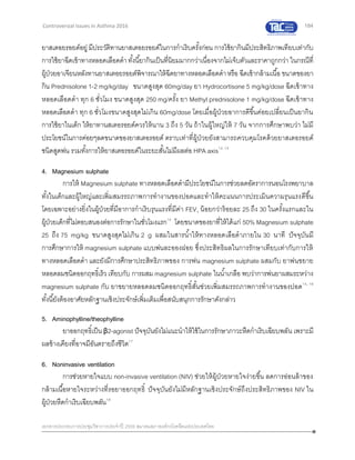 184
เอกสารประกอบการประชุมวิชาการประจาปี 2559 สมาคมสภาองค์กรโรคหืดแห่งประเทศไทย
Controversial Issues in Asthma 2016
ยาสเตอยรอยด์อยู่ มีประวัติทานยาสเตอยรอยด์ในการกาเริบครั้งก่อน การใช้ยากินมีประสิทธิภาพเทียบเท่ากับ
การใช้ยาฉีดเข้าทางหลอดเลือดดาทั้งนี้ยากินเป็นที่นิยมมากกว่าเนื่องจากไม่เจ็บตัวและราคาถูกกว่า ในกรณีที่
ผู้ป่วยอาเจียนหลังทานยาสเตอยรอยด์พิจารณาให้ฉีดยาทางหลอดเลือดดาหรือ ฉีดเข้ากล้ามเนื้อ ขนาดของยา
กิน Prednisolone 1-2 mg/kg/day ขนาดสูงสุด 60mg/day ยา Hydrocortisone 5 mg/kg/dose ฉีดเข้าทาง
หลอดเลือดดา ทุก 6 ชั่วโมง ขนาดสูงสุด 250 mg/ครั้ง ยา Methyl prednisolone 1 mg/kg/dose ฉีดเข้าทาง
หลอดเลือดดา ทุก 6 ชั่วโมงขนาดสูงสุดไม่เกิน 60mg/dose โดยเมื่อผู้ป่วยอาการดีขึ้นค่อยเปลี่ยนเป็นยากิน
การใช้ยาในเด็ก ให้ยาทานสเตอรอยด์ควรให้นาน 3 ถึง 5 วัน ถ้าในผู้ใหญ่ให้ 7 วัน จากการศึกษาพบว่า ไม่มี
ประโยชน์ในการค่อยๆลดขนาดของยาสเตอรอยด์ ตราบเท่าที่ผู้ป่วยยังสามารถควบคุมโรคด้วยยาสเตอรอยด์
ชนิดสูดพ่น รวมทั้งการให้ยาสเตอรอยด์ในระยะสั้นไม่มีผลต่อ HPA axis12, 13
4. Magnesium sulphate
การให้ Magnesium sulphate ทางหลอดเลือดดามีประโยชน์ในการช่วยลดอัตราการนอนโรงพยาบาล
ทั้งในเด็กและผู้ใหญ่และเพิ่มสมรรถภาพการทางานของปอดและทาให้คะแนนการประเมินความรุนแรงดีขึ้น
โดยเฉพาะอย่างยิ่งในผู้ป่วยที่มีอาการกาเริบรุนแรงที่มีค่า FEV1 น้อยกว่าร้อยละ 25 ถึง 30 ในครั้งแรกและใน
ผู้ป่วยเด็กที่ไม่ตอบสนองต่อการรักษาในชั่วโมงแรก14
โดยขนาดของยาที่ให้ได้แก่ 50% Magnesium sulphate
25 ถึง 75 mg/kg ขนาดสูงสุดไม่เกิน 2 g ผสมในสารน้าให้ทางหลอดเลือดาภายใน 30 นาที ปัจจุบันมี
การศึกษาการให้ magnesium sulphate แบบพ่นละอองฝอย ซึ่งประสิทธิผลในการรักษาเทียบเท่ากับการให้
ทางหลอดเลือดดา และยังมีการศึกษาประสิทธิภาพของ การพ่น magnesium sulphate ผสมกับ ยาพ่นขยาย
หลอดลมชนิดออกฤทธิ์เร็ว เทียบกับ การผสม magnesium sulphate ในน้าเกลือ พบว่าการพ่นยาผสมระหว่าง
magnesium sulphate กับ ยาขยายหลอดลมชนิดออกฤทธิ์สั้นช่วยเพิ่มสมรรถภาพการทางานของปอด15, 16
ทั้งนี้ยังต้องอาศัยหลักฐานเชิงประจักษ์เพิ่มเติมเพื่อสนับสนุกการรักษาดังกล่าว
5. Aminophylline/theophylline
ยาออกฤทธิ์เป็น β2-agonist ปัจจุบันยังไม่แนะนาให้ใช้ในการรักษาภาวะหืดกาเริบเฉียบพลัน เพราะมี
ผลข้างเคียงที่อาจมีอันตรายถึงชีวิต17
6. Noninvasive ventilation
การช่วยหายใจแบบ non-invasive ventilation (NIV) ช่วยให้ผู้ป่วยหายใจง่ายขึ้น ลดการอ่อนล้าของ
กล้ามเนื้อหายใจระหว่างที่รอยาออกฤทธิ์ ปัจจุบันยังไม่มีหลักฐานเชิงประจักษ์ถึงประสิทธิภาพของ NIV ใน
ผู้ป่วยหืดกาเริบเฉียบพลัน18
 
