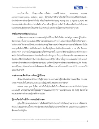 185
เอกสารประกอบการประชุมวิชาการประจาปี 2559 สมาคมสภาองค์กรโรคหืดแห่งประเทศไทย
Controversial Issues in Asthma 2016
การรักษาอื่นๆ ที่นอกเหนือจากนี้เช่น การให้ Helium, Leukotriene modifier,
epinephrine/adrenaline, sedative agent ยังคงเป็นการรักษาเพิ่มเติมที่ยังขาดงานวิจัยสนับสนุนถึง
ประสิทธิภาพการรักษาผู้ป่วยหืดกาเริบ หรือแม้กระทั่งการให้ Long Acting Beta 2 Agonist (LABA) เช่น
Formoterol แม้จะมีการศึกษาว่าประสิทธิภาพในการรักษาผู้ป่วยภาวะหืดกาเริบเฉียบพลันเทียบเท่ากับยาพ่น
ขยายหลอดลมชนิดออกฤทธิ์เร็ว แต่ก็ยังไม่ได้ใช้กันอย่างแพร่หลายเนื่องจากยาดังกล่าวมีราคาแพง
การติดตามอาการ(monitoring)
การติดตามอาการและอาการแสดงของผู้ป่วยที่มีภาวะหืดกาเริบมีความสาคัญมากเพราะผู้ป่วยมักจะ
มีอาการไม่คงที่บางรายตอบสนองได้ดีบางรายไม่ตอบสนองหรืออาจแย่มากกว่าเดิมทั้งนี้การติดตามอย่าง
ใกล้ชิดจะช่วยให้สามารถวินิจฉัยภาวะเร่งด่วนต่างๆ ได้อย่างรวดเร็วโดยเฉพาะภาวะหายใจล้มเหลว ซึ่งเป็น
ภาวะฉุกเฉินที่ต้องได้รับการใส่ท่อช่วยหายใจ โดยทั่วไปผู้ป่วยจะต้องมีการติดตาม อัตราการหายใจ อัตราการ
เต้นของหัวใจ ค่าความอิ่มตัวของออกซิเจนที่วัดจากปลายนิ้ว และการใช้กล้ามเนื้อหน้าอกเพื่อช่วยในการ
หายใจ โดยในชั่วโมงแรกของการรักษาต้องมีการประเมินทุก 20 ถึง 30 นาที และควรมีการตรวจสมรรถภาพ
ปอด มีการใช้ PEFR หรือ FEV1ในการประเมินก่อนและหลังให้การรักษาเพื่อดูการตอบสนองต่อการรักษา หลัง
การรักษาแล้วควรสังเกตอาการผู้ป่วยประมาณ 60 นาทีหากไม่พบอาการผิดปกติ ตรวจร่างกายปกติ ค่า PEF
มากกว่าร้อยละ 70 และค่าความอิ่มตัวของออกซิเจนที่วัดจากปลายนิ้วมากกว่าร้อยละ 90 จึงจะสามารถให้
ผู้ป่วยกลับบ้านได้
การส่งตรวจเพิ่มเติมทางห้องปฏิบัติการ
เอ็กซเรย์ปอดไม่แนะนาให้ตรวจในผู้ป่วยทุกราย ควรทาเฉพาะผู้ป่วยที่สงสัยภาวะแทรกซ้อน เช่น ปอด
อักเสบ ภาวะลมรั่วที่ปอด (pneumothorax) หรือผู้ป่วยที่ไม่ตอบสนองต่อการรักษา
Arterial blood gas ไม่มีความจาเป็นในผู้ป่วยหืดกาเริบ เนื่องจากสามารถประเมินโดยใช้ pulse
oximetryได้ แต่ควรทาในกรณีที่ผู้ป่วยมีอาการรุนแรงมากค่า PEF น้อยกว่าร้อยละ 30 ถึง 50 ผู้ป่วยที่ไม่
ตอบสนองต่อการรักษา และผู้ป่วยที่อาการแย่ลง
ผู้ป่วยหืดกาเริบที่มีภาวะหายใจล้มเหลว
ผู้ป่วยที่มีภาวะหายใจล้มเหลวจาเป็นต้องได้รับใส่ท่อช่วยหายใจทันทีโดยเป้ าหมายของการใส่ท่อช่วย
หายใจคือ ช่วยให้กล้ามเนื้อหายใจของผู้ป่วยพักเต็มที่เพื่อให้ได้ออกซิเจนที่เพียงพอ และให้การแลกเปลี่ยนก๊าซ
เพียงพอสาหรับผู้ป่วย
 