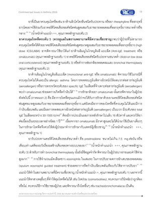 15
เอกสารประกอบการประชุมวิชาการประจาปี 2559 สมาคมสภาองค์กรโรคหืดแห่งประเทศไทย
Controversial Issues in Asthma 2016
ยาที่เป็นยาควบคุมโรคหืดเช่น ยาต้านลิวโคไตรอีนชนิดรับประทาน หรือยา theophylline ที่ออกฤทธิ์
ยาวโดยอาจใช้ร่วมกับยาคอร์ติโคสเตียรอยด์ชนิดพ่นสูดผสมกับยาขยายหลอดลมที่ออกฤทธิ์ยาวขนาดต่าหรือ
กลาง 28, 34
(น้าหนักคาแนะนา ++, คุณภาพหลักฐานระดับ 2)
ยาควบคุมโรคหืดระดับ 5 (ควรดูแลในสถานพยาบาลที่มีความเชี่ยวชาญ) พบว่าผู้ป่วยที่ไม่สามารถ
ควบคุมโรคหืดได้ด้วยยาคอร์ติโคสเตียรอยด์ชนิดพ่นสูดขนาดสูงผสมกับยาขยายหลอดลมที่ออกฤทธิ์ยาว(high
dose ICS/LABA) อาจพิจารณาใช้ยาได้แก่ ยาต้านอิมมูโนโกลบูลินอี แบบฉีด (Anti-IgE treatment หรือ
omalizumab) (คุณภาพหลักฐานระดับ1) ยาคอร์ติโคสเตียรอยด์ชนิดรับประทานขนาดต่า (Add-on low dose
oral corticosteroid) (คุณภาพหลักฐานระดับ 3) หรือทาการส่องกล้องหลอดลมและ bronchial thermoplasty
(คุณภาพหลักฐานระดับ 2)
ยาต้านอิมมูโนโกลบูลินอีแบบฉีด (monoclonal anti-IgE หรือ omalizumab) พิจารณาใช้ในกรณีที่
ควบคุมโรคไม่ได้และเป็น allergic asthma โดยการทดสอบภูมิแพ้ทางผิวหนังให้ผลบวกต่อสารก่อภูมิแพ้
(aeroallergen) หรือการตรวจวัดระดับของ specific IgE ในเลือดที่จาเพาะต่อสารก่อภูมิแพ้ (aeroallergen)
พบว่า omalizumab ช่วยลดการเกิดหืดกาเริบได้35, 36
การรักษาด้วยยา omalizumab นั้นควรพิจารณาในผู้ป่วย
ดังต่อไปนี้(ภาคผนวก 2) คือ มีอาการโรคหืดรุนแรงแม้ว่าจะได้รับการรักษาด้วยยามคอร์ติโคสเตียรอยด์ชนิด
พ่นสูดขนาดสูงผสมกับยาขยายหลอดลมที่ออกฤทธิ์ยาว แต่ยังคงมีอาการของโรคหืดที่ควบคุมไม่ได้และมีการ
กาเริบเฉียบพลัน และมีผลการทดสอบทางผิวหนังต่อสารก่อภูมิแพ้ (aeroallergen) เป็นบวก มีระดับของ total
IgE ในเลือดระหว่าง 30-1500 IU/ml37
ต้องมีการประเมินผลภายหลังรักษาไปแล้ว 16 สัปดาห์ และควรให้ยา
ต่อเนื่องเป็นระยะเวลาอย่างน้อย 1 ปี38-41
เนื่องจากยา omalizumab มีราคาสูงและไม่ได้นามาใช้เป็นยาเดี่ยวๆ
ในการรักษาโรคหืดจึงควรให้ส่งผู้ป่วยมาทาการรักษากับแพทย์ผู้เชี่ยวชาญ35, 42
(น้าหนักคาแนะนา +++,
คุณภาพหลักฐาน 1)
ยารับประทานคอร์ติโคสเตียรอยด์ขนาดต่า คือ prednisolone ขนาดไม่เกิน 7.5 mg ต่อวัน หรือ
เทียบเท่า แต่ต้องระวังเรื่องผลข้างเคียงของทางระบบของยา43, 44
(น้าหนักคาแนะนา +++, คุณภาพหลักฐาน
ระดับ 3) สาหรับการทา bronchial thermoplasty นั้นยังมีข้อมูลจากัด พิจารณาในผู้ป่วยบางรายและค่าใช้จ่าย
สูงมาก45, 46
การใช้จานวนเม็ดเลือดขาว eosinophils ในเสมหะ ในการปรับยาลดการอักเสบของหลอดลม
(sputum eosinophil guided treatment) ช่วยลดอาการหืดกาเริบเฉียบพลันเทียบกับใช้อาการปรับยา47, 48
แนะนาให้ทาในสถานพยาบาลที่มีความเชี่ยวชาญ (น้าหนักคาแนะนา+, คุณภาพหลักฐานระดับ 1) นอกจากนี้
แนะนาให้หาสาเหตุอื่นๆ ที่ทาให้คุมโรคหืดไม่ได้ เช่น โรคร่วม (comorbidities), ทบทวนการวินิจฉัยว่าถูกต้อง
หรือไม่, ทบทวนวิธีการใช้ยาของผู้ป่วย และพิจารณาถึงโรคอื่นๆ เช่น tracheobronchomalacia เป็นต้น
 