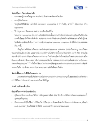 186
เอกสารประกอบการประชุมวิชาการประจาปี 2559 สมาคมสภาองค์กรโรคหืดแห่งประเทศไทย
Controversial Issues in Asthma 2016
ข้อบ่งชี้ในการใส่ท่อช่วยหายใจ
- อาการของผู้ป่วยเหนื่อยรุนแรง หายใจแบบหิวอากาศ หรือหายใจเฮือก
- ความรู้สึกตัวลดลง
- ในผู้ป่วยที่ได้ใช้ NIV แล้วยังมี persistent hypercarbia ( ค่า PaCO2 มากกว่า 50 mmHg) หรือ
hypoxemia
- ใช้ FiO2 มากกว่าร้อยละ 60 แต่อาการเหนื่อยยังไม่ดีขึ้น
- โดยภาวะ hypercarbia เพียงอย่างเดียวไม่ใช่ข้อบ่งชี้ในการใส่ท่อช่วยหายใจ แต่ถ้าผู้ป่วยมีPaCO2 เพิ่ม
มากขึ้นเรื่อยๆ ทั้งที่ให้ยาเต็มที่แล้ว ควรพิจารณาการใส่ท่อช่วยหายใจทั้งนี้การใส่ท่อช่วยหายใจในผู้ป่วย
โรคหืดต้องระมัดระวังเนื่องจากอาจกระตุ้น bronchial hyper-responsiveness ทาให้เกิดภาวะหลอดลม
ตีบมากขึ้น
ปัจจุบันการใส่ท่อหายใจแบบรวดเร็ว Rapid Sequence Intubation (RSI) เป็นมาตรฐานการใส่ท่อ
ช่วยหายใจในห้องฉุกเฉิน และสาหรับภาวะหืดกาเริบที่มีข้อบ่งชี้การใส่ท่อหายใจ การใช้ RSI ช่วยเพิ่ม
ความสาเร็จในการใส่ท่อหายใจและลดระยะเวลาใส่ท่อหายใจ ทั้งนี้การใช้ยานาสลบ (induction) ชนิด
Ketamineมีประโยชน์ในการลดการตีบของหลอดลมได้ทั้งทางตรงและทางอ้อม ช่วยเพิ่มสมรรถภาพปอด และ
ลดการคั่งของ PaCO2
19, 20
ทั้งนี้การใช้ยาดังกล่าวแพทย์ต้องดูแลและติดตามอาการและอาการค้างเคียงที่
อาจจะเกิดขึ้น เช่น สับสน อาการประสาทหลอน ความดันโลหิตสูง เป็นต้น
ข้อบ่งชี้ในการรับไว้ในโรงพยาบาล
ภายหลังการรักษาขั้นต้นผู้ป่วยยังมีอาการและอาการแสดงของการอุดกั้นของหลอดลม หรือวัดค่า
PEF ได้น้อยกว่าร้อยละ 60 predicted หรือค่าที่ดีที่สุด
การจาหน่ายกลับบ้าน
ข้อบ่งชี้ในการจาหน่ายกลับบ้าน
- ผู้ป่วยควรมีอาการคงที่และได้รับการเฝ้ าดูแลอย่างน้อย 60 นาทีหลังจากได้รับยาพ่นขยายหลอดลมครั้ง
สุดท้ายครั้งสุดท้าย
- มีอาการแสดงที่ดีขึ้น ได้แก่ ไม่มีเสียงวี้ด ไม่มีอกบุ๋ม ระดับออกซิเจนในเลือดมากกว่าร้อยละ 95 หรือ ค่า
peak expiratory flow ร้อยละ 60 ถึง 80 predicted หรือ personal base value
 