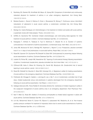 188
เอกสารประกอบการประชุมวิชาการประจาปี 2559 สมาคมสภาองค์กรโรคหืดแห่งประเทศไทย
Controversial Issues in Asthma 2016
5. Rudnitsky GS, Eberlein RS, Schoffstall JM, Mazur JE, Spivey WH. Comparison of intermittent and continuously
nebulized albuterol for treatment of asthma in an urban emergency department. Ann Emerg Med.
1993;22(12):1842-6.
6. Besbes-Ouanes L, Nouira S, Elatrous S, Knani J, Boussarsar M, Abroug F. Continuous versus intermittent
nebulization of salbutamol in acute severe asthma: a randomized, controlled trial. Ann Emerg Med.
2000;36(3):198-203.
7. Rodrigo GJ, Castro-Rodriguez JA. Anticholinergics in the treatment of children and adults with acute asthma:
a systematic review with meta-analysis. Thorax. 2005;60(9):740-6.
8. Griffiths B, Ducharme FM. Combined inhaled anticholinergics and short-acting beta2-agonists for initial
treatment of acute asthma in children. Cochrane Database Syst Rev. 2013;8:Cd000060.
9. Hasegawa T, Ishihara K, Takakura S, Fujii H, Nishimura T, Okazaki M, et al. Duration of systemic
corticosteroids in the treatment of asthma exacerbation; a randomized study. Intern Med. 2000;39(10):794-7.
10. Jones AM, Munavvar M, Vail A, Aldridge RE, Hopkinson L, Rayner C, et al. Prospective, placebo-controlled
trial of 5 vs 10 days of oral prednisolone in acute adult asthma. Respir Med. 2002;96(11):950-4.
11. Rowe BH, Spooner CH, Ducharme FM, Bretzlaff JA, Bota GW. Corticosteroids for preventing relapse following
acute exacerbations of asthma. Cochrane Database Syst Rev. 2007(3):Cd000195.
12. Lederle FA, Pluhar RE, Joseph AM, Niewoehner DE. Tapering of corticosteroid therapy following exacerbation
of asthma. A randomized, double-blind, placebo-controlled trial. Arch Intern Med. 1987;147(12):2201-3.
13. O'Driscoll BR, Kalra S, Wilson M, Pickering CA, Carroll KB, Woodcock AA. Double-blind trial of steroid
tapering in acute asthma. Lancet. 1993;341(8841):324-7.
14. Rowe BH, Bretzlaff JA, Bourdon C, Bota GW, Camargo CA, Jr. Magnesium sulfate for treating exacerbations
of acute asthma in the emergency department. Cochrane Database Syst Rev. 2000(2):Cd001490.
15. FitzGerald JM, Shragge D, Haddon J, Jennings B, Lee J, Bai T, et al. A randomized, controlled trial of high
dose, inhaled budesonide versus oral prednisone in patients discharged from the emergency department
following an acute asthma exacerbation. Can Respir J. 2000;7(1):61-7.
16. Gallegos-Solorzano MC, Perez-Padilla R, Hernandez-Zenteno RJ. Usefulness of inhaled magnesium sulfate in
the coadjuvant management of severe asthma crisis in an emergency department. Pulm Pharmacol Ther.
2010;23(5):432-7.
17. Nair P, Milan SJ, Rowe BH. Addition of intravenous aminophylline to inhaled beta(2)-agonists in adults with
acute asthma. Cochrane Database Syst Rev. 2012;12:Cd002742.
18. Lim WJ, Mohammed Akram R, Carson KV, Mysore S, Labiszewski NA, Wedzicha JA, et al. Non-invasive
positive pressure ventilation for treatment of respiratory failure due to severe acute exacerbations of asthma.
Cochrane Database Syst Rev. 2012;12:CD004360.
 