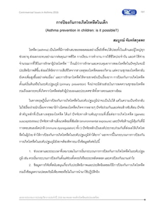191
เอกสารประกอบการประชุมวิชาการประจาปี 2559 สมาคมสภาองค์กรโรคหืดแห่งประเทศไทย
Controversial Issues in Asthma 2016
การป้ องกันการเกิดโรคหืดในเด็ก
(Asthma prevention in children: is it possible?)
สมบูรณ์ จันทร์สกุลพร
โรคหืด (asthma) เป็นโรคที่มีการอักเสบของหลอดลมอย่างเรื้อรังที่พบได้บ่อยทั้งในเด็กและผู้ใหญ่ทุก
ช่วงอายุ ส่งผลกระทบอย่างมากต่อคุณภาพชีวิต การเรียน การทางาน การใช้ชีวิตประจาวัน และค่าใช้จ่าย
จานวนมากที่ใช้ในการรักษาผู้ป่วยโรคหืด1, 2
ถึงแม้ว่าการรักษาและควบคุมอาการของโรคหืดในปัจจุบันจะมี
ประสิทธิภาพดีขึ้น ส่งผลให้อัตราการเสียชีวิตจากสาเหตุของโรคหืดลดลงก็ตาม แต่ความชุกของโรคหืดกลับ
ยังคงเพิ่มสูงขึ้นอย่างต่อเนื่อง3
และการรักษาโรคหืดให้หายขาดยังเป็นเรื่องยาก การป้ องกันการเกิดโรคหืด
ตั้งแต่เริ่มต้นหรือในระดับปฐมภูมิ (primary prevention) จึงน่าจะมีส่วนช่วยในการลดความชุกของโรคหืด
รวมถึงผลกระทบที่เกิดจากโรคหืดต่อตัวผู้ป่วยเองและประเทศชาติทั้งทางตรงและทางอ้อม
ในทางทฤษฎีนั้นการป้ องกันการเกิดโรคหืดในระดับปฐมภูมิน่าจะเป็นไปได้ แต่ในความเป็นจริงกลับ
ไม่ใช่เรื่องง่ายนักเนื่องจากพยาธิกาเนิดของโรคหืดเกิดจากหลายๆ ปัจจัยร่วมกันและค่อนข้างซับซ้อน ปัจจัย
สาคัญหลักที่เป็นสาเหตุของโรคหืด ได้แก่ ปัจจัยทางด้านพันธุกรรมที่เอื้อต่อการเกิดโรคหืด (genetic
susceptibilities) ปัจจัยทางด้านสิ่งแวดล้อมที่สัมผัส (environmental exposure) และปัจจัยด้านภูมิคุ้มกันที่มี
การตอบสนองผิดปกติ (immune dysregulation) ทั้ง 3 ปัจจัยหลักเป็นองค์ประกอบร่วมกันที่ส่งผลให้เกิดโรค
หืดในผู้ป่วย ทาให้การป้ องกันการเกิดโรคหืดในระดับปฐมภูมิทาได้ยาก4
นอกจากนี้ในกระบวนการการป้ องกัน
การเกิดโรคหืดในระดับปฐมภูมิยังอาจต้องพิจารณาถึงข้อมูลดังต่อไปนี้
1. ช่วงเวลาและระยะเวลาที่เหมาะสมในการเริ่มกระบวนการการป้ องกันการเกิดโรคหืดในระดับปฐม
ภูมิ เช่น ควรเริ่มกระบวนการป้ องกันตั้งแต่ช่วงตั้งครรภ์หรือระยะหลังคลอด และควรป้ องกันนานเท่าไร
2. ข้อมูลการวิจัยที่สนับสนุนเกี่ยวกับประสิทธิภาพและประสิทธิผลของวิธีการป้ องกันการเกิดโรคหืด
รวมถึงข้อมูลความปลอดภัยมีเพียงพอหรือไม่ในการนามาใช้ปฏิบัติจริง
 