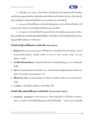 192
เอกสารประกอบการประชุมวิชาการประจาปี 2559 สมาคมสภาองค์กรโรคหืดแห่งประเทศไทย
Controversial Issues in Asthma 2016
3. ปัจจัยเสี่ยง (risk factors) ทั้งหลายที่พบว่าเกี่ยวข้องกับพยาธิกาเนิดของโรคหืด ปัจจัยเสี่ยง
เหล่านั้นเป็นสาเหตุของโรคหืดจริงๆ หรือเป็นเพียงแค่ปัจจัยที่พบร่วมกับโรคหืดเท่านั้น ซึ่งหากปัจจัยเสี่ยงนั้น
เป็นสาเหตุที่แท้จริง การป้ องกันปัจจัยเสี่ยงดังกล่าวน่าจะช่วยป้ องกันการเกิดโรคหืดได้
4. Biomarkers ที่เป็นตัวชี้วัดของการเกิดโรคหืดในผู้ใหญ่นั้นสามารถนามาใช้เป็นเครื่องมือในการชี้
วัดและประเมินการป้ องกันการเกิดโรคหืดในเด็กได้จริงและเหมาะสมหรือไม่
5. สาเหตุของการเกิดโรคหืดที่แท้จริงในแง่ของปัจจัยทางด้านตัวผู้ป่วยเองโดยเฉพาะทางด้าน
พันธุกรรมหรือปัจจัยทางด้านสิ่งแวดล้อมที่สัมผัสที่เอื้อต่อการเกิดโรคหืด รวมถึงปัจจัยเสี่ยงอื่นๆ คืออะไรกันแน่
ข้อมูลเหล่านี้ยังจาเป็นต้องการการศึกษาต่อไป
ปัจจัยด้านตัวผู้ป่วยที่เสี่ยงต่อการเกิดโรคหืด (Host factors)
1. พันธุกรรม ได้แก่ genetic polymorphisms ที่เกี่ยวข้องกับการเกิดโรคหืด มักพบบนโครโมโซม 17q21 ที่
ตาแหน่งของยีน ORMDL3, GSDMB, ZPBP2, IL1RL1/IL18, TSLP, HLADQ, IL2RB, IL33 และ
SMAD35, 6
เป็นต้น
2. ประวัติโรคหืดในพ่อหรือแม่ ประวัติแม่เป็นโรคหืด ส่งผลการเกิดโรคหืดในรุ่นลูกมากกว่าประวัติพ่อเป็น
โรคหืด7
3. เพศ ในช่วงก่อนวัยรุ่นเพศชายเป็นโรคหืดมากกว่า แต่ในช่วงวัยรุ่นจนเป็นผู้ใหญ่กลับพบโรคหืดในเพศ
หญิงมากกว่าและมีความรุนแรงของโรคมากกว่า8
4. เชื้อชาติ เชื้อชาติที่พบความชุกของโรคหืดมากกว่าได้แก่ ชาวแอฟริกัน-อเมริกัน และชาวลาตินอเมริกัน9
เป็นต้น
5. ภาวะอ้วน ภาวะอ้วนเพิ่มความเสี่ยงต่อการเกิดโรคหืดมากขึ้น10
ปัจจัยด้านสิ่งแวดล้อมที่เสี่ยงต่อการเกิดโรคหืด (Environmental factors)
1. Aeroallergen sensitization การเกิด sensitization ต่อสารก่อภูมิแพ้ในอาการตั้งแต่เล็กๆ โดยเฉพาะ
ในช่วง 1-2 ขวบปีแรก เป็นปัจจัยเสี่ยงที่ส่งผลต่อการเกิดโรคหืดเมื่อโตขึ้น11, 12
และจานวนสารก่อภูมิแพ้ที่
 