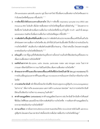 193
เอกสารประกอบการประชุมวิชาการประจาปี 2559 สมาคมสภาองค์กรโรคหืดแห่งประเทศไทย
Controversial Issues in Asthma 2016
เกิด sensitization และระดับ specific IgE ยิ่งมากเท่าไหร่ ก็ยิ่งเพิ่มความเสี่ยงต่อการเกิดโรคหืดและการ
กาเริบของโรคหืดที่รุนแรงมากขึ้นเช่นกัน12, 13
2. การติดเชื้อไวรัสในระบบทางเดินหายใจ ได้แก่ การติดเชื้อ respiratory syncytial virus (RSV) และ
rhinovirus (RV) ในวัยเด็ก เพิ่มโอกาสเสี่ยงของการเกิดโรคหืดสูงขึ้นอย่างมีนัยสาคัญ14-16
โดยเฉพาะการ
ติดเชื้อ RV ในวัยเด็กเล็กจะเพิ่มความเสี่ยงในการเป็นโรคหืดที่อายุ 6 ปี สูงถึง 10 เท่า และถ้ามี allergic
sensitization ร่วมด้วย ยิ่งเพิ่มความเสี่ยงในการเป็นโรคหืดสูงมากขึ้นไปอีก15, 17
3. การสัมผัสกับเชื้อจุลินทรีย์ตั้งแต่เล็กๆ พบว่าการสัมผัสกับส่วนประกอบของเชื้อแบคทีเรียตั้งแต่ในวัย
เด็กช่วยลดการความเสี่ยงการเกิดโรคหืด เช่น เด็กที่เติบโตในฟาร์มเลี้ยงสัตว์ ซึ่งเชื่อว่าน่าจะช่วยป้ องกัน
การเกิดโรคหืดได้18
เช่นเดียวกับการสัมผัสกับขนสัตว์เลี้ยงก่อนอายุ 1 ปีอย่างต่อเนื่อง โดยเฉพาะขนสุนัข
อาจช่วยป้ องกันการเกิดโรคหืดได้เช่นกัน19, 20
4. ควันบุหรี่ มารดาที่สูบบุหรี่หรือสัมผัสควันบุหรี่ระหว่างตั้งครรภ์ รวมถึงเด็กที่สัมผัสควันบุหรี่โดยตรง จะ
เพิ่มความเสี่ยงของการเป็นโรคหืดได้21
5. มลพิษในอากาศ เช่น ozone, sulfur dioxide, particulate matter และ nitrogen oxide ในอากาศ
ภายนอก หรือควันที่เกิดจากการเผาไหม้ในครัวเรือน เพิ่มความเสี่ยงต่อการเกิดโรคหืด22
6. ลักษณะอาหารที่กินและปริมาณของเชื้อแบคทีเรียที่มีประโยชน์ในลาไส้ (the gut microbiome) ซึ่ง
การปรับเปลี่ยนรูปแบบอาหารที่กินและ/หรือgut microbiome อาจเป็นแนวทางใหม่ในการป้ องกันการเกิด
โรคหืด4
7. ภาวะพร่องวิตามินดี หน้าที่อันหนึ่งของวิตามินดีคือ ช่วยควบคุมระบบภูมิคุ้มกัน (immunoregulatory)
ในร่างกาย23
เพิ่มการเกิด alveolarization และการสร้าง surfactant ของปอด24
พบว่าภาวะพร่องวิตามินดี
มีส่วนเกี่ยวข้องกับการเกิดภาวะ wheezing ในเด็กเล็ก25
8. สารต้านอนุมูลอิสระ (antioxidants) สารต้านอนุมูลอิสระในอาหาร เช่น วิตามินอี วิตามินซี คาโรทีนอยด์
ซีลิเนียม โพลีฟีนอล และผลไม้ พบว่ามีความสัมพันธ์กับการเกิดโรคหืด การเสริมสารต้านอนุมูลอิสระใน
อาหารอาจช่วยป้ องกันการเกิดโรคหืดได้26
9. ความเครียด อาจมีผลกระทบต่อระบบประสาทและต่อมไร้ท่อ ระบบประสาทอัตโนมัติ และระบบ
ภูมิคุ้มกัน โดยเฉพาะในมารดาช่วงกาลังตั้งครรภ์อาจเพิ่มโอกาสเสี่ยงกับการเกิดโรคหืดในลูก27
 