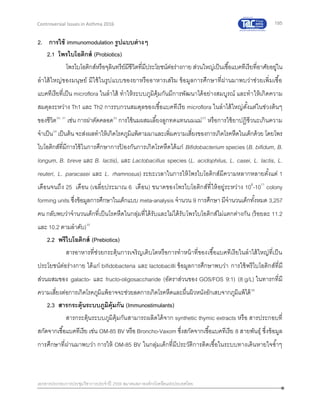 195
เอกสารประกอบการประชุมวิชาการประจาปี 2559 สมาคมสภาองค์กรโรคหืดแห่งประเทศไทย
Controversial Issues in Asthma 2016
2. การใช้ immunomodulation รูปแบบต่างๆ
2.1 โพรไบโอติกส์ (Probiotics)
โพรไบโอติกส์หรือจุลินทรีย์มีชีวิตที่มีประโยชน์ต่อร่างกาย ส่วนใหญ่เป็นเชื้อแบคทีเรียที่อาศัยอยู่ใน
ลาไส้ใหญ่ของมนุษย์ มีใช้ในรูปแบบของยาหรืออาหารเสริม ข้อมูลการศึกษาที่ผ่านมาพบว่าช่วยเพิ่มเชื้อ
แบคทีเรียที่เป็น microflora ในลาไส้ ทาให้ระบบภูมิคุ้มกันมีการพัฒนาได้อย่างสมบูรณ์ และทาให้เกิดความ
สมดุลระหว่าง Th1 และ Th2 การรบกวนสมดุลของเชื้อแบคทีเรีย microflora ในลาไส้ใหญ่ตั้งแต่ในช่วงต้นๆ
ของชีวิต30, 31
เช่น การผ่าตัดคลอด32
การใช้นมผสมเลี้ยงลูกทดแทนนมแม่33
หรือการใช้ยาปฏิชีวนะเกินความ
จาเป็น34
เป็นต้น จะส่งผลทาให้เกิดโรคภูมิแพ้ตามมาและเพิ่มความเสี่ยงของการเกิดโรคหืดในเด็กด้วย โดยโพร
ไบโอติกส์ที่มีการใช้ในการศึกษาการป้ องกันการเกิดโรคหืดได้แก่ Bifidobacterium species (B. bifidum, B.
longum, B. breve และ B. lactis), และ Lactobacillus species (L. acidophilus, L. casei, L. lactis, L.
reuteri, L. paracasei และ L. rhamnosus) ระยะเวลาในการให้โพรไบโอติกส์มีความหลากหลายตั้งแต่ 1
เดือนจนถึง 25 เดือน (เฉลี่ยประมาณ 6 เดือน) ขนาดของโพรไบโอติกส์ที่ให้อยู่ระหว่าง 108
-1011
colony
forming units ซึ่งข้อมูลการศึกษาในเด็กแบบ meta-analysis จานวน 9 การศึกษา มีจานวนเด็กทั้งหมด 3,257
คน กลับพบว่าจานวนเด็กที่เป็นโรคหืดในกลุ่มที่ได้รับและไม่ได้รับโพรไบโอติกส์ไม่แตกต่างกัน (ร้อยละ 11.2
และ 10.2 ตามลาดับ)35
2.2 พรีไบโอติกส์ (Prebiotics)
สารอาหารที่ช่วยกระตุ้นการเจริญเติบโตหรือการทาหน้าที่ของเชื้อแบคทีเรียในลาไส้ใหญ่ที่เป็น
ประโยชน์ต่อร่างกาย ได้แก่ bifidobacteria และ lactobacilli ข้อมูลการศึกษาพบว่า การใช้พรีไบโอติกส์ที่มี
ส่วนผสมของ galacto- และ fructo-oligosaccharide (อัตราส่วนของ GOS/FOS 9:1) (8 g/L) ในทารกที่มี
ความเสี่ยงต่อการเกิดโรคภูมิแพ้อาจจะช่วยลดการเกิดโรคหืดและผื่นผิวหนังอักเสบจากภูมิแพ้ได้36
2.3 สารกระตุ้นระบบภูมิคุ้มกัน (Immunostimulants)
สารกระตุ้นระบบภูมิคุ้มกันสามารถผลิตได้จาก synthetic thymic extracts หรือ สารประกอบที่
สกัดจากเชื้อแบคทีเรีย เช่น OM-85 BV หรือ Broncho-Vaxom ซึ่งสกัดจากเชื้อแบคทีเรีย 8 สายพันธุ์ ซึ่งข้อมูล
การศึกษาที่ผ่านมาพบว่า การให้ OM-85 BV ในกลุ่มเด็กที่มีประวัติการติดเชื้อในระบบทางเดินหายใจซ้าๆ
 
