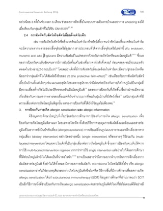 196
เอกสารประกอบการประชุมวิชาการประจาปี 2559 สมาคมสภาองค์กรโรคหืดแห่งประเทศไทย
Controversial Issues in Asthma 2016
อย่างน้อย 3 ครั้งในช่วงเวลา 6 เดือน ช่วยลดการติดเชื้อในระบบทางเดินหายใจและอาการ wheezing ลงได้
เมื่อเทียบกับกลุ่มเด็กที่ไม่ได้รับ OM-85 BV37, 38
2.4 การสัมผัสกับสัตว์หรือสัตว์เลี้ยงตั้งแต่วัยเด็ก
เช่น การสัมผัสกับสัตว์หรือสิ่งแวดล้อมในฟาร์ม หรือสัตว์เลี้ยง พบว่าสัตว์และสิ่งแวดล้อมในฟาร์ม
จะมีความหลากหลายของเชื้อจุลินทรีย์สูงมาก สารประกอบที่ได้จากเชื้อจุลินทรีย์เหล่านี้เช่น endotoxin,
muramic acid และ -glucans มีความสัมพันธ์ในแง่ของการป้ องกันการเกิดโรคหืดและโรคภูมิแพ้39-41
ซึ่งผล
ของการป้ องกันจะเห็นชัดเจนหากมีการสัมผัสตั้งแต่ในช่วงที่มารดากาลังตั้งครรภ์ ก่อนคลอด จนถึงระยะหลัง
คลอดในช่วงอายุ 2-3 ขวบปีแรก42
โดยพบว่าเด็กที่มีการสัมผัสกับสิ่งแวดล้อมในฟาร์มจะมีความชุกของโรคหืด
น้อยกว่ากลุ่มเด็กที่ไม่ได้สัมผัสถึงร้อยละ 25 (the protective farm-effect)43
เช่นเดียวกับการสัมผัสกับสัตว์
เลี้ยงในบ้านตั้งแต่เล็กๆ เช่น แมวและสุนัข โดยเฉพาะสุนัข พบว่ามีส่วนช่วยป้ องกันการเกิดโรคภูมิแพ้ในกลุ่มที่
มีความเสี่ยงต่าหรือไม่มีประวัติครอบครัวเป็นโรคภูมิแพ้19
ผลของการป้ องกันที่เกิดขึ้นเชื่อว่าน่าจะมีความ
เกี่ยวข้องกับความหลากหลายของเชื้อแบคทีเรียจานวนมากที่พบในฝุ่นบ้านที่มีสัตว์เลี้ยง20
แต่ในกลุ่มเด็กที่มี
ความเสี่ยงต่อการเกิดโรคภูมิแพ้สูงนั้น ผลของการป้ องกันที่ได้ยังมีข้อมูลไม่เพียงพอ19
3. การป้ องกันการเกิด allergen sensitization และ allergic inflammation
มีข้อมูลการศึกษาใหญ่ๆ ที่เกี่ยวข้องกับการศึกษาการป้ องกันการเกิด allergic sensitization เพื่อ
ป้ องกันการเกิดโรคภูมิแพ้ตามมา โดยเฉพาะโรคหืด ทั้งด้วยวิธีการควบคุมการสัมผัสสิ่งแวดล้อมและสารก่อ
ภูมิแพ้ในอากาศที่เป็นปัจจัยเสี่ยง (allergen avoidance) การปรับเปลี่ยนรูปแบบอาหารและหลีกเลี่ยงอาหาร
กลุ่มเสี่ยง (dietary intervention) อย่างใดอย่างหนึ่ง (single intervention) หรือหลายๆ วิธีร่วมกัน (multi-
faceted intervention) โดยเฉพาะในเด็กที่เป็นกลุ่มเสี่ยงต่อการเกิดโรคภูมิแพ้ ซึ่งผลการป้ องกันจะเห็นได้จาก
การใช้ multi-faceted intervention regimen มากกว่าการใช้ single intervention แต่อย่างไรก็ดีผลการศึกษา
ที่ได้ส่วนใหญ่แล้วยังไม่ได้ผลเป็นที่น่าพอใจนัก44-46
อาจเป็นเพราะว่ามีความยากลาบากในการหลีกเลี่ยงการ
สัมผัสสารก่อภูมิแพ้ ซึ่งทาไม่ได้ทั้งหมด มีการลดการสัมผัสกับ microbiome ไปโดยไม่ได้ตั้งใจ หรือ allergic
sensitization อาจไม่ใช่สาเหตุเดียวของการเกิดโรคภูมิแพ้หรือโรคหืด วิธีการอื่นที่มีการศึกษาเพื่อลดการเกิด
allergic sensitization ได้แก่ subcutaneous immunotherapy (SCIT) ข้อมูลการศึกษาที่ผ่านมาพบว่า SCIT
เป็นอีกวิธีการหนึ่งที่ช่วยป้ องกันการเกิดallergic sensitization ต่อสารก่อภูมิแพ้ตัวใหม่ที่ยังไม่เคยแพ้ได้อย่างมี
 