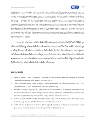 197
เอกสารประกอบการประชุมวิชาการประจาปี 2559 สมาคมสภาองค์กรโรคหืดแห่งประเทศไทย
Controversial Issues in Asthma 2016
ประสิทธิภาพ47
และอาจช่วยป้ องกันการเกิดโรคหืดได้ในเด็กที่เป็นโรคเยื่อบุจมูกอักเสบจากภูมิแพ้ (allergic
rhinitis, AR) โดยข้อมูลการศึกษาของ Jacobsen L และคณะ (the PAT study) ที่ทาการศึกษาในเด็กที่เป็น
AR อายุ 6-14 ปี จานวน 205 คน ที่ได้รับการทา SCIT (birch และ/หรือ grass pollen) เป็นเวลาต่อเนื่อง 3 ปี
แล้วติดตามผู้ป่วยกลุ่มดังกล่าวไปอีก 7 ปี หลังหยุด SCIT เปรียบเทียบกับกลุ่มควบคุม พบว่ากลุ่มที่ได้รับการ
รักษาด้วย SIT เกิดเป็นโรคหืดน้อยกว่าอย่างมีนัยสาคัญทางสถิติ โดยมีค่า odds ratio ในการป้ องกันการเกิด
โรคหืดเท่ากับ 4.6 ดังนั้น SCIT จึงเป็นวิธีการป้ องกันการเกิดโรคหืดอีกวิธีหนึ่งในผู้ป่วยที่เป็นกลุ่มเสี่ยงหรือกลุ่ม
ที่มีอาการแสดงของ AR แล้ว
โดยสรุป การป้ องกันการเกิดโรคหืดด้วยวิธีการต่างๆ จนถึงปัจจุบัน ยังไม่มีวิธีใดเป็นวิธีที่ดีที่สุด
เนื่องจากยังไม่มีหลักฐานข้อมูลเชิงลึกที่มากเพียงพอในการนามาประยุกต์ใช้ทั่วไปทางคลินิก แต่จากข้อมูล
การศึกษาที่ผ่านมาบ่งชี้ให้เห็นว่า การป้ องกันการเกิดโรคหืดนั้นเป็นไปได้ เพียงแต่ยังคงต้องการความรู้ความ
เข้าใจถึงความสัมพันธ์ของปัจจัยทางด้านพันธุกรรมและปัจจัยทางด้านสิ่งแวดล้อมที่ส่งผลต่อการเกิดโรคหืด
ตลอดจนกระบวนการการเกิดโรคหืดและ biomarkers ของโรคหืดอย่างละเอียด เพื่อนาไปสู่การศึกษาค้นคว้า
ถึงวิธีการป้ องกันการเกิดโรคหืดได้อย่างมีประสิทธิภาพในอนาคต
เอกสารอ้างอิง
1. Masoli M, Fabian D, Holt S, Beasley R. The global burden of asthma: executive summary of the GINA
Dissemination Committee report. Allergy. 2004;59(5):469-78.
2. Global initiative for asthma. Global strategy for asthma management and prevention (updated 2010). 2010
[updated Febuary 1, 2016]; Available from: http://www.ginasthma.org.
3. Asher MI, Montefort S, Bjorksten B, Lai CK, Strachan DP, Weiland SK, et al. Worldwide time trends in the
prevalence of symptoms of asthma, allergic rhinoconjunctivitis, and eczema in childhood: ISAAC Phases One
and Three repeat multicountry cross-sectional surveys. Lancet. 2006;368(9537):733-43.
4. Jackson DJ, Hartert TV, Martinez FD, Weiss ST, Fahy JV. Asthma: NHLBI Workshop on the Primary Prevention
of Chronic Lung Diseases. Ann Am Thorac Soc. 2014;11 Suppl 3:S139-45.
5. Moffatt MF, Gut IG, Demenais F, Strachan DP, Bouzigon E, Heath S, et al. A large-scale, consortium-based
genomewide association study of asthma. N Engl J Med. 2010;363(13):1211-21.
 