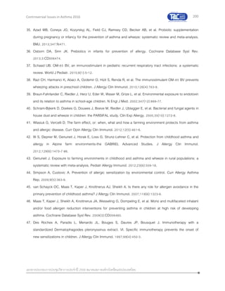 200
เอกสารประกอบการประชุมวิชาการประจาปี 2559 สมาคมสภาองค์กรโรคหืดแห่งประเทศไทย
Controversial Issues in Asthma 2016
35. Azad MB, Coneys JG, Kozyrskyj AL, Field CJ, Ramsey CD, Becker AB, et al. Probiotic supplementation
during pregnancy or infancy for the prevention of asthma and wheeze: systematic review and meta-analysis.
BMJ. 2013;347:f6471.
36. Osborn DA, Sinn JK. Prebiotics in infants for prevention of allergy. Cochrane Database Syst Rev.
2013;3:CD006474.
37. Schaad UB. OM-85 BV, an immunostimulant in pediatric recurrent respiratory tract infections: a systematic
review. World J Pediatr. 2010;6(1):5-12.
38. Razi CH, Harmanci K, Abaci A, Ozdemir O, Hizli S, Renda R, et al. The immunostimulant OM-85 BV prevents
wheezing attacks in preschool children. J Allergy Clin Immunol. 2010;126(4):763-9.
39. Braun-Fahrlander C, Riedler J, Herz U, Eder W, Waser M, Grize L, et al. Environmental exposure to endotoxin
and its relation to asthma in school-age children. N Engl J Med. 2002;347(12):869-77.
40. Schram-Bijkerk D, Doekes G, Douwes J, Boeve M, Riedler J, Ublagger E, et al. Bacterial and fungal agents in
house dust and wheeze in children: the PARSIFAL study. Clin Exp Allergy. 2005;35(10):1272-8.
41. Wlasiuk G, Vercelli D. The farm effect, or: when, what and how a farming environment protects from asthma
and allergic disease. Curr Opin Allergy Clin Immunol. 2012;12(5):461-6.
42. Illi S, Depner M, Genuneit J, Horak E, Loss G, Strunz-Lehner C, et al. Protection from childhood asthma and
allergy in Alpine farm environments-the GABRIEL Advanced Studies. J Allergy Clin Immunol.
2012;129(6):1470-7 e6.
43. Genuneit J. Exposure to farming environments in childhood and asthma and wheeze in rural populations: a
systematic review with meta-analysis. Pediatr Allergy Immunol. 2012;23(6):509-18.
44. Simpson A, Custovic A. Prevention of allergic sensitization by environmental control. Curr Allergy Asthma
Rep. 2009;9(5):363-9.
45. van Schayck OC, Maas T, Kaper J, Knottnerus AJ, Sheikh A. Is there any role for allergen avoidance in the
primary prevention of childhood asthma? J Allergy Clin Immunol. 2007;119(6):1323-8.
46. Maas T, Kaper J, Sheikh A, Knottnerus JA, Wesseling G, Dompeling E, et al. Mono and multifaceted inhalant
and/or food allergen reduction interventions for preventing asthma in children at high risk of developing
asthma. Cochrane Database Syst Rev. 2009(3):CD006480.
47. Des Roches A, Paradis L, Menardo JL, Bouges S, Daures JP, Bousquet J. Immunotherapy with a
standardized Dermatophagoides pteronyssinus extract. VI. Specific immunotherapy prevents the onset of
new sensitizations in children. J Allergy Clin Immunol. 1997;99(4):450-3.
 