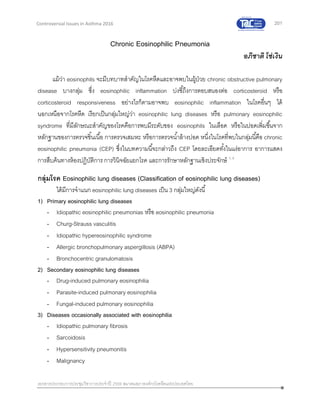 201
เอกสารประกอบการประชุมวิชาการประจาปี 2559 สมาคมสภาองค์กรโรคหืดแห่งประเทศไทย
Controversial Issues in Asthma 2016
Chronic Eosinophilic Pneumonia
อภิชาติ โซ่เงิน
แม้ว่า eosinophils จะมีบทบาทสาคัญในโรคหืดและอาจพบในผู้ป่วย chronic obstructive pulmonary
disease บางกลุ่ม ซึ่ง eosinophilic inflammation บ่งชี้ถึงการตอบสนองต่อ corticosteroid หรือ
corticosteroid responsiveness อย่างไรก็ตามอาจพบ eosinophilic inflammation ในโรคอื่นๆ ได้
นอกเหนือจากโรคหืด เรียกเป็นกลุ่มใหญ่ว่า eosinophilic lung diseases หรือ pulmonary eosinophilic
syndrome ที่มีลักษณะสาคัญของโรคคือการพบมีระดับของ eosinophils ในเลือด หรือในปอดเพิ่มขึ้นจาก
หลักฐานของการตรวจชิ้นเนื้อ การตรวจเสมหะ หรือการตรวจน้าล้างปอด หนึ่งในโรคที่พบในกลุ่มนี้คือ chronic
eosinophilic pneumonia (CEP) ซึ่งในบทความนี้จะกล่าวถึง CEP โดยละเอียดทั้งในแง่อาการ อาการแสดง
การสืบค้นทางห้องปฏิบัติการ การวินิจฉัยแยกโรค และการรักษาหลักฐานเชิงประจักษ์ 1, 2
กลุ่มโรค Eosinophilic lung diseases (Classification of eosinophilic lung diseases)
ได้มีการจาแนก eosinophilic lung diseases เป็น 3 กลุ่มใหญ่ดังนี้
1) Primary eosinophilic lung diseases
- Idiopathic eosinophilic pneumonias หรือ eosinophilic pneumonia
- Churg-Strauss vasculitis
- Idiopathic hypereosinophilic syndrome
- Allergic bronchopulmonary aspergillosis (ABPA)
- Bronchocentric granulomatosis
2) Secondary eosinophilic lung diseases
- Drug-induced pulmonary eosinophilia
- Parasite-induced pulmonary eosinophilia
- Fungal-induced pulmonary eosinophilia
3) Diseases occasionally associated with eosinophilia
- Idiopathic pulmonary fibrosis
- Sarcoidosis
- Hypersensitivity pneumonitis
- Malignancy
 
