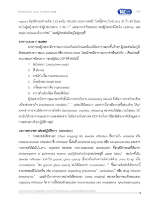 203
เอกสารประกอบการประชุมวิชาการประจาปี 2559 สมาคมสภาองค์กรโรคหืดแห่งประเทศไทย
Controversial Issues in Asthma 2016
registry มีอุบัติการณ์การเกิด 0.23 คนใน 100,000 ประชากรต่อปี4
โรคนี้มักพบในช่วงอายุ 30 ถึง 40 ปีและ
พบในผู้หญิงมากกว่าผู้ชายประมาน 2 ต่อ 15-8
และมากกว่าร้อยละ50 ของผู้ป่วยจะมีโรคหืด (asthma) และ
atopic disease นามาก่อน6, 9
และผู้ป่วยส่วนใหญ่ไม่สูบบุหรี่2
อาการและอาการแสดง
อาการของผู้ป่วยจะมีอาการแบบค่อยเป็นค่อยไปและมีแนวโน้มอาการมากขึ้นเรื่อยๆ ผู้ป่วยส่วนใหญ่มี
ลักษณะของอาการแบบ subacute หรือ chronic onset โดยมักจะมีอาการมากกว่าหรือเท่ากับ 1 เดือนก่อนที่
จะมาพบแพทย์โดยอาการของผู้ป่วย CEP มีดังต่อไปนี้
1. ไอมีเสมหะ (productive cough)
2. ไข้ (fever)
3. หายใจไม่อิ่ม (breathlessness)
4. น้าหนักลด (weight loss)
5. เหงื่อออกกลางคืน (night sweat)
6. อาการไอเป็นเลือด ซึ่งพบได้น้อย5
ผู้ป่วยอาจมีอาการรุนแรงมากถึงขั้นมีภาวะหายใจวาย (respiratory failure) ซึ่งต้องการการรักษาด้วย
เครื่องช่วยหายใจ (mechanical ventilator)10, 11
แต่พบได้น้อยมาก นอกจากนี้อาจมีอาการอื่นร่วมด้วย ได้แก่
ตรวจร่างกายพบมีอัตราการหายใจเร็ว (tachypnea), crackles, wheezing ตรวจพบได้ประมาณร้อยละ 356
จะเห็นได้ว่าอาการและอาการแสดงดังกล่าว ไม่มีความจาเพาะต่อ CEP ดังนั้นการวินิจฉัยต้องอาศัยข้อมูลจาก
การตรวจทางห้องปฏิบัติการณ์
ผลการตรวจทางห้องปฏิบัติการ (laboratory)
1. ภาพถ่ายรังสีทรวงอก (chest imaging) พบ alveolar infiltration ซึ่งอาจเป็น unilateral หรือ
bilateral alveolar infiltration ซึ่ง infiltration นี้เด่นที่ peripheral lung zone หรือ sub-pleural area และอาจ
กระจายตัวไม่เป็นไปตาม segment ของปอด (non-segmental distribution) ซึ่งจะมีลักษณะที่เรียกว่า
photonegative of pulmonary edema และผู้ป่วยส่วนใหญ่รอยโรคอยู่ที่ upper lobes6
รอยโรคที่เป็น
alveolar infiltration อาจเป็น ground glass opacity (ซึ่งอาจไม่เห็นความผิดปกติด้วย chest X-ray) หรือ
consolidation โดย ground glass opacity พบได้น้อยกว่า consolidation 12
ซึ่งความผิดปกติลักษณะนี้
สามารถพบได้ในโรคอื่น เช่น cryptogenic organizing pneumonia13
, sarcoidosis14
หรือ drug induced
pneumonitis14
และถ้ามีการตรวจภาพถ่ายรังสีทรวงอก (chest imaging) หลายครั้งอาจพบลักษณะของ
migratory infiltration ได้ ภาวะนี้ไม่พบลักษณะของ bronchiectasis และ mediastinal lymphadenopathy
 