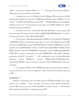 204
เอกสารประกอบการประชุมวิชาการประจาปี 2559 สมาคมสภาองค์กรโรคหืดแห่งประเทศไทย
Controversial Issues in Asthma 2016
พบน้อย6, 15
pleural effusion พบน้อยกว่าร้อยละ 105, 6, 12, 16, 17
โดย pleural effusion ส่วนมากจะมีปริมาณ
เล็กน้อย แต่ massive pleural effusion สามารถพบได้17
2. Complete blood count พบว่ามีเซลล์ eosinophil ในเลือดสูงมากขึ้น (eosinophilia) กล่าวคือมี
เซลล์ eosinophil ในเลือดมากกว่า 500 cell/mm3
ซึ่งผู้ป่วยส่วนมากมีเซลล์ eosinophil ในเลือดมากกว่า 1000
cell/mm36, 18
อย่างไรก็ตามไม่จาเป็นต้องมี eosinophilia ก็ได้5, 16, 19
ซึ่งในผู้ป่วยที่ไม่มี eosinophilia ในเลือดแต่
จะพบมี eosinophil count ใน bronchoalveolar lavage (BAL) มากกว่าหรือเท่ากับร้อยละ 4018
และอาจ
พบว่ามี thrombocytosis ร่วมด้วยได้20-22
3. Pulmonary function test อาจพบว่าปกติ หรือ พบความผิดปกติแบบ restrictive pattern หรือ
obstructive pattern ซึ่ง obstructive pattern ส่วนมากจะสัมพันธ์กับผู้ป่วยที่มีโรคหืดร่วมด้วย ค่า diffusion
lung capacity for carbon monoxide มีค่าลดลงหรือปกติก็ได้6
4. Bronchoscopy การส่องกล้องหลอดลมช่วยในการวินิจฉัยภาวะ CEP และช่วยในการวินิจฉัยว่ามี
การติดเชื้อหรือไม่ โดยผล bronchoalveolar lavage (BAL) cell count จะพบว่ามีเซลล์ eosinophil สูงขึ้น
(eosinophilia) โดยสัดส่วนของ eosinophil โดยทั่วไปมักจะมีค่ามากกว่าร้อยละ 25 ซึ่งสัดส่วนของ eosinophil
ใน ผล BAL สามารถพบได้ตั้งแต่ร้อยละ 12 ถึง 956
อย่างไรก็ตามมีรายงานผู้ป่วยที่ได้รับการวินิจฉัย CEP โดย
ที่ไม่มี eosinophilia ใน BAL ซึ่งการวินิจฉัยต้องได้ histopathology23
และอาจจะมีสัดส่วนของเซลล์เม็ดเลือด
ขาวอื่นๆ ได้แก่ neutrophils, lymphocytes, mast cells เพิ่มสูงขึ้นเล็กน้อย แต่อย่างไรก็ตาม สัดส่วนของ
lymphocytes มักจะต่ากว่า eosinophils6, 18
การทา transbronchial biopsy สามารถพบลักษณะของ
eosinophils infiltrate ได้แต่เนื่องจาก specimen ที่ได้มีขนาดเล็กอาจทาให้ไม่พบลักษณะทาง
histopathology ที่เข้าได้กับ chronic eosinophilic pneumonia24
ซึ่งอาจจาเป็นต้องอาศัยการผ่าตัด open
lung biopsy
5. ผล investigation อื่น ได้แก่ อาจมีการเพิ่มขึ้นของค่า erythrocyte sedimentation rate (ESR), C-
reactive protein(CRP), serum total immunoglobulin E (IgE)6
และอาจพบว่ามี rheumatoid factors สูง
มากขึ้น8, 25
Histopathology3, 18, 26
ลักษณะทาง histopathology ของ CEP เซลล์ eosinophil ที่ทาให้เกิดการอักเสบที่ alveoli septa,
alveolar lumen, interstitium อาจพบ eosinophils ที่ pulmonary vessels แต่จะมี granulomatous
vasculitis หรือ necrotizing vasculitis7
อาจมีการอักเสบที่เป็น eosinophilic abscess5, 26
อาจมี interstitial
edema และ fibrosis และอาจมี foci of organizing pneumoniaได้5, 7
 