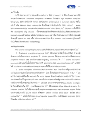 205
เอกสารประกอบการประชุมวิชาการประจาปี 2559 สมาคมสภาองค์กรโรคหืดแห่งประเทศไทย
Controversial Issues in Asthma 2016
การวินิจฉัย
การวินิจฉัยภาวะ CEP อาศัยประวัติ ตรวจร่างกาย ซึ่งมีอาการมากกว่า 2 สัปดาห์ และภาพถ่ายรังสี
ทรวงอกโดยเฉพาะจาก computed tomography ของช่องอก โดยเฉพาะ high resolution computed
tomography ของช่องอกที่เข้าได้ กล่าวคือ มีลักษณะของ photonegative of pulmonary edema ดังที่ได้
กล่าวข้างต้น ตรวจพบ blood eosinophilia โดยทั่วไปมากกว่าหรือเท่ากับ 1000 cell/mm3
และผล
bronchoalveolar lavage (BAL) พบสัดส่วนของ eosinophils มากกว่าร้อยละ 25 27
และแยกภาวะอื่นที่ทาให้
เกิด eosinophilic lung disease ซึ่งถ้าลักษณะเข้าได้ดังที่กล่าวข้างต้นไม่จาเป็นต้องอาศัยลักษณะทาง
histopathology แต่ถ้าผล BAL ไม่มีสัดส่วนของ eosinophils สูงมากขึ้น หรือลักษณะของภาพรังสีทรวงอกไม่มี
ลักษณะที่ typical ของ CEP หรือ ไม่ตอบสนองต่อการรักษาด้วย systemic corticosteroid ผู้ป่วยกลุ่มนี้
จาเป็นต้องอาศัยลักษณะของ histopathology
การวินิจฉัยแยกโรค
ภาวะ chronic eosinophilic pneumonia (CEP) จาเป็นต้องวินิจฉัยแยกโรคกับภาวะต่างๆดังต่อไปนี้
1. Cryptogenic organizing pneumonia (COP) มีลักษณะทางคลินิกที่คล้ายกันได้แก่ ส่วนมากมี
ลักษณะการดาเนินอาการแบบ subacute ถึง chronic process มีลักษณะของภาพถ่ายรังสีทรวงอกแบบ
peripheral infiltration และ อาจมีลักษณะของ migratory pneumonia ได้13, 28, 29
chronic eosinophilic
pneumonia มีลักษณะชิ้นเนื้อที่มี COP ร่วมด้วยได้ และตอบสนองดีต่อ systemic corticosteroid30
แต่ COP
ไม่มี blood eosinophilia ผล bronchoalveolar lavage ไม่มีลักษณะของ eosinophilia
2. Acute eosinophilic pneumonia (AEP) อาการของ AEP มักจะมีอาการที่รุนแรงกว่า CEP มี
อาการและอาการแสดงที่ผู้ป่วยมาพบแพทย์น้อยกว่า 1 เดือน ซึ่งโดยทั่วไปอาการมักน้อยกว่า 14 วัน31, 32
โดย
AEP ผู้ป่วยมักจะไม่มีโรคหืด (asthma) หรือ atopic disease นามาก่อน มักพบอายุเฉลี่ย 30 ปี อาการและ
อาการแสดงมีแนวโน้มรุนแรงมากกว่า CEP กล่าวคือ มีอาการหอบเหนื่อยที่รุนแรงมากกว่าและมีภาวะหายใจ
วายที่ต้องการเครื่องช่วยหายใจได้มากกว่า31, 32
และ AEP อาจมีอาการเจ็บหน้าอกแบบ pleuritic chest pain
ได้ ซึ่งพบได้ไม่บ่อยใน CEP ภาพรังสีทรวงอกของ AEP มีลักษณะของ diffuse bilateral airspace หรือ
interstitial opacities โดยไม่มีลักษณะเด่นที่ peripheral predominance และ พบ pleural effusion ได้บ่อย
มากกว่าและบางครั้งมี pleural effusion ทั้งสองข้าง และผล complete blood count อาจไม่มี blood
eosinophilia18, 31
แต่อย่างไรก็ตามผล bronchoalveolar lavage (BAL) พบสัดส่วนของ eosinophil สูงมาก
ขึ้นโดยมีค่าเฉลี่ยประมานร้อยละ 4018, 31
 