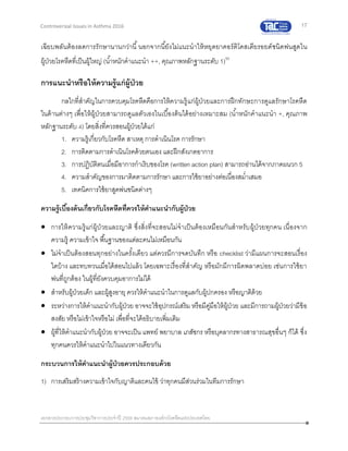 17
เอกสารประกอบการประชุมวิชาการประจาปี 2559 สมาคมสภาองค์กรโรคหืดแห่งประเทศไทย
Controversial Issues in Asthma 2016
เฉียบพลันต้องลดการรักษานานกว่านี้นอกจากนี้ยังไม่แนะนาให้หยุดยาคอร์ติโคสเตียรอยด์ชนิดพ่นสูดใน
ผู้ป่วยโรคหืดที่เป็นผู้ใหญ่ (น้าหนักคาแนะนา ++, คุณภาพหลักฐานระดับ 1)50
การแนะนาหรือให้ความรู้แก่ผู้ป่วย
กลไกที่สาคัญในการควบคุมโรคหืดคือการให้ความรู้แก่ผู้ป่วยและการฝึกทักษะการดูแลรักษาโรคหืด
ในด้านต่างๆ เพื่อให้ผู้ป่วยสามารถดูแลตัวเองในเบื้องต้นได้อย่างเหมาะสม (น้าหนักคาแนะนา +, คุณภาพ
หลักฐานระดับ 4) โดยสิ่งที่ควรสอนผู้ป่วยได้แก่
1. ความรู้เกี่ยวกับโรคหืด สาเหตุ การดาเนินโรค การรักษา
2. การติดตามการดาเนินโรคด้วยตนเอง และฝึกสังเกตอาการ
3. การปฏิบัติตนเมื่อมีอาการกาเริบของโรค (written action plan) สามารถอ่านได้จากภาคผนวก 5
4. ความสาคัญของการมาติดตามการรักษา และการใช้ยาอย่างต่อเนื่องสม่าเสมอ
5. เทคนิคการใช้ยาสูดพ่นชนิดต่างๆ
ความรู้เบื้องต้นเกี่ยวกับโรคหืดที่ควรให้คาแนะนากับผู้ป่วย
 การให้ความรู้แก่ผู้ป่วยและญาติ ซึ่งสิ่งที่จะสอนไม่จาเป็นต้องเหมือนกันสาหรับผู้ป่วยทุกคน เนื่องจาก
ความรู้ ความเข้าใจ พื้นฐานของแต่ละคนไม่เหมือนกัน
 ไม่จาเป็นต้องสอนทุกอย่างในครั้งเดียว แต่ควรมีการจดบันทึก หรือ checklist ว่ามีแผนการจะสอนเรื่อง
ใดบ้าง และทบทวนเมื่อได้สอนไปแล้ว โดยเฉพาะเรื่องที่สาคัญ หรือมักมีการผิดพลาดบ่อย เช่นการใช้ยา
พ่นที่ถูกต้อง ในผู้ที่ยังควบคุมอาการไม่ได้
 สาหรับผู้ป่วยเด็ก และผู้สูงอายุ ควรให้คาแนะนาในการดูแลกับผู้ปกครอง หรือญาติด้วย
 ระหว่างการให้คาแนะนากับผู้ป่วย อาจจะใช้อุปกรณ์เสริม หรือมีคู่มือให้ผู้ป่ วย และมีการถามผู้ป่วยว่ามีข้อ
สงสัย หรือไม่เข้าใจหรือไม่ เพื่อที่จะได้อธิบายเพิ่มเติม
 ผู้ที่ให้คาแนะนากับผู้ป่วย อาจจะเป็น แพทย์ พยาบาล เภสัชกร หรือบุคลากรทางสาธารณสุขอื่นๆ ก็ได้ ซึ่ง
ทุกคนควรให้คาแนะนาไปในแนวทางเดียวกัน
กระบวนการให้คาแนะนาผู้ป่วยควรประกอบด้วย
1) การเสริมสร้างความเข้าใจกับญาติและคนไข้ ว่าทุกคนมีส่วนร่วมในทีมการรักษา
 