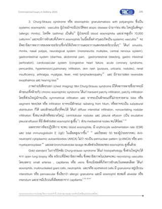 206
เอกสารประกอบการประชุมวิชาการประจาปี 2559 สมาคมสภาองค์กรโรคหืดแห่งประเทศไทย
Controversial Issues in Asthma 2016
3. Churg-Strauss syndrome หรือ eosinophilic granulomatosis with polyangiitis ซึ่งเป็น
systemic eosinophilic vasculitis ผู้ป่วยมักจะมีประวัติของ atopic disease นามาก่อน เช่น โรคภูมิแพ้จมูก
(allergic rhinitis), โรคหืด (asthma) เป็นต้น33
ผู้ป่วยจะมี blood eosinophilia และอาจสูงถึง 10,000
cells/mm3
และจะมีการอักเสบที่เกิดจาก eosinophils ในเนื้อเยื่อต่างๆและเกิดเป็น systemic vasculitis34
จะ
มีพยาธิสภาพอาการของหลายอวัยวะซึ่งก่อให้เกิดอาการและอาการแสดงของอวัยวะนั้นๆ18
ได้แก่ sinusitis,
rhinitis, nasal polyps, neurological system (mononeuritis multiplex, central nervous system),
gastrointestinal system (diarrhea, abdominal pain, gastrointestinal bleeding, gastro intestinal
perforation), cardiovascular system (congestive heart failure, acute coronary syndrome,
pericarditis, hypertension),pulmonary infiltration, skin rash (purpura, urticaria, nodules), renal
insufficiency, arthralgia, myalgias, fever, mild lymphadenopathy35
และ มีรายงานของ reversible
exopthalmos และ hearing loss36
ภาพถ่ายรังสีทรวงอก (chest imaging) ของ Churg-Strauss syndrome มีได้หลากหลายซึ่งอาจจะมี
ลักษณะที่คล้ายกับ chronic eosinophilic syndrome ได้แก่ transient patchy infiltration, patchy infiltration
โดยที่ส่วนใหญ่มักจะเป็น symmetrical infiltration และ อาจจะเป็นลักษณะที่ไม่กระจายตาม lobe หรือ
segment ของปอด หรือ infiltration อาจจะมีลักษณะ radiating from hilum, หรืออาจจะเป็น subpleural
distribution ก็ได้ และลักษณะอื่นๆที่พบได้ ได้แก่ diffuse interstitial infiltration, noncavitating nodular
infiltration ซึ่งขนาดเล็กหรือขนาดใหญ่, centrilobular nodules และ pleural effusion (เป็น exudative
pleural effusion ที่มี สัดส่วนของ eosinophil สูงขึ้น37
) ส่วน mediastinal nodes พบได้น้อย37-43
ผลตรวจทางห้องปฎิบัติการ จะพบ blood eosinophila, มี erythrocyte sedimentation rate (ESR)
และ total immunoglobulin E (IgE) ในเลือดสูงมากขึ้น34, 36
และร้อยละ 50 ของผู้ป่วยตรวจพบ Anti-
neutrophil cytoplasmic autoantibodies (ANCA) ไม่ว่า จะเป็น perinuclear pattern (p-ANCA) หรือ anti-
myeloperoxydase 44
และผล bronchoalveolar lavage พบสัดส่วนร้อยละของ eosinophils สูงขึ้นด้วย
Gold standard ในการวินิจฉัย Churg-strauss syndrome ได้แก่ histopathology ซึ่งส่วนใหญ่จะได้
จาก open lung biopsy หรือ อวัยวะที่มีพยาธิสภาพอื่น ซึ่งพยาธิสภาพในปอดจะพบ necrotizing vasculitis
โดยเฉพาะ small arteries , capillaries หรือ veins ซึ่งจะมีเซลล์ที่เกิดการอักเสบในหลอดเลือด ได้แก่
eosiniphils, multinucleated giant cells, neutrophils และ/หรือ epithelioid cells มี granuloma อยู่บริเวณ
interstitium หรือ perivascular ซึ่งเรียกว่า allergic granuloma และมี eosinophil สะสมที่ alveolar หรือ
interstium และอาจมีบริเวณที่เลือดออกจาก capillaritis3,43, 45-47
 