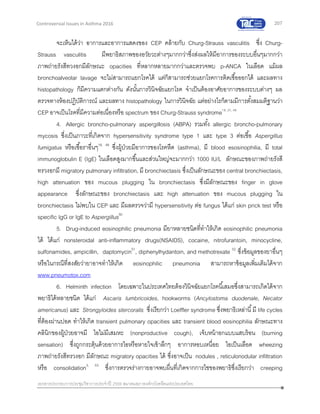 207
เอกสารประกอบการประชุมวิชาการประจาปี 2559 สมาคมสภาองค์กรโรคหืดแห่งประเทศไทย
Controversial Issues in Asthma 2016
จะเห็นได้ว่า อาการและอาการแสดงของ CEP คล้ายกับ Churg-Strauss vasculitis ซึ่ง Churg-
Strauss vasculitis มีพยาธิสภาพของอวัยวะต่างๆมากกว่าซึ่งส่งผลให้มีอาการของระบบอื่นๆมากกว่า
ภาพถ่ายรังสีทวงอกมีลักษณะ opacities ที่หลากหลายมากกว่าและตรวจพบ p-ANCA ในเลือด แม้ผล
bronchoalveolar lavage จะไม่สามารถแยกโรคได้ แต่ก็สามารถช่วยแยกโรคการติดเชื้อออกได้ และผลทาง
histopathology ก็มีความแตกต่างกัน ดังนั้นการวินิจฉัยแยกโรค จาเป็นต้องอาศัยอาการของระบบต่างๆ ผล
ตรวจทางห้องปฏิบัติการณ์ และผลทาง histopathology ในการวินิจฉัย แต่อย่างไรก็ตามมีการตั้งสมมติฐานว่า
CEP อาจเป็นโรคที่มีความต่อเนื่องหรือ spectrum ของ Churg-Strauss syndrome18, 27, 48
4. Allergic broncho-pulmonary aspergillosis (ABPA) รวมทั้ง allergic broncho-pulmonary
mycosis ซึ่งเป็นภาวะที่เกิดจาก hypersensitivity syndrome type 1 และ type 3 ต่อเชื้อ Aspergillus
fumigatus หรือเชื้อราอื่นๆ18, 49
ซึ่งผู้ป่วยมีอาการของโรคหืด (asthma), มี blood esosinophilia, มี total
immunoglobulin E (IgE) ในเลือดสูงมากขึ้นและส่วนใหญ่จะมากกว่า 1000 IU/L ลักษณะของภาพถ่ายรังสี
ทรวงอกมี migratory pulmonary infiltration, มี bronchiectasis ซึ่งเป็นลักษณะของ central bronchiectasis,
high attenuation ของ mucous plugging ใน bronchiectasis ซึ่งมีลักษณะของ finger in glove
appearance ซึ่งลักษณะของ bronchiectasis และ high attenuation ของ mucous plugging ใน
bronchiectasis ไม่พบใน CEP และ มีผลตรวจว่ามี hypersensitivity ต่อ fungus ได้แก่ skin prick test หรือ
specific IgG or IgE to Aspergillus50
5. Drug-induced eosinophilic pneumonia มียาหลายชนิดที่ทาให้เกิด eosinophilic pneumonia
ได้ ได้แก่ nonsteroidal anti-inflammatory drugs(NSAIDS), cocaine, nitrofurantoin, minocycline,
sulfonamides, ampicillin, daptomycin51
, diphenylhydantoin, and methotrexate 52
ซึ่งข้อมูลของยาอื่นๆ
หรือในกรณีที่สงสัยว่ายาอาจทาให้เกิด eosinophilic pneumonia สามารถหาข้อมูลเพิ่มเติมได้จาก
www.pneumotox.com
6. Helminth infection โดยเฉพาะในประเทศไทยต้องวินิจฉัยแยกโรคนี้เสมอซึ่งสามารถเกิดได้จาก
พยาธิได้หลายชนิด ได้แก่ Ascaris lumbricoides, hookworms (Ancylostoma duodenale, Necator
americanus) และ Strongyloides stercoralis ซึ่งเรียกว่า Loeffler syndrome ซึ่งพยาธิเหล่านี้มี life cycles
ที่ต้องผ่านปอด ทาให้เกิด transient pulmonary opacities และ transient blood eosinophilia ลักษณะทาง
คลินิกของผู้ป่วยอาจมี ไอไม่มีเสมหะ (nonproductive cough), เจ็บหน้าอกแบบแสบร้อน (burning
sensation) ซึ่งถูกกระตุ้นด้วยอาการไอหรือหายใจเข้าลึกๆ อาการหอบเหนื่อย ไอเป็นเลือด wheezing
ภาพถ่ายรังสีทรวงอก มีลักษณะ migratory opacities ได้ ซึ่งอาจเป็น nodules , reticulonodular infiltration
หรือ consolidation3, 53
ซึ่งการตรวจร่างกายอาจพบผื่นที่เกิดจากการไชของพยาธิซึ่งเรียกว่า creeping
 