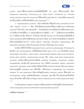 208
เอกสารประกอบการประชุมวิชาการประจาปี 2559 สมาคมสภาองค์กรโรคหืดแห่งประเทศไทย
Controversial Issues in Asthma 2016
eruption นอกจากนี้ยังสามารถเกิดจากพยาธิชนิดอื่นที่ไม่ได้มี life cycle ที่ต้องผ่านปอดได้ ได้แก่
Paragonimus westernmani, Echinococcus sp., Taenia solium54
, Schistosoma sp., Trichinella
spiralis, Wuchereria bancrofti, Toxocara sp. ซึ่งต้องอาศัยการตรวจ อุจจาระ, การตรวจเลือด antibody ต่อ
พยาธินั้นๆ หรือในบางครั้งต้องวินิจฉัยด้วย open lung biopsy3, 52, 53
7. Hypereosinophilic syndrome เป็นภาวะที่พบน้อย ซึ่งผู้ป่วยมี blood eosinophilia มากกว่า
1500 cells/mm3
มากกว่า 6 เดือน ซึ่งทาให้อวัยวะหลายอวัยวะได้รับความเสียหายจากการอักเสบของ
eosinophil55
ได้แก่ หัวใจ, ปอด, สมองและไต56, 57
ปัจจุบันยังไม่ทราบสาเหตุที่แน่นอน โรคนี้มักพบช่วงอายุ 30-
40 ปีแต่มีรายงานพบได้ที่อายุ 70 และพบในผู้ชายมากกว่าผู้หญิง 7 เท่า3, 58
โดยผู้ป่วยจะมาพบแพทย์ด้วย
อาการ เหงื่อออกกลางคืน, เบื่ออาหาร, น้าหนักลด, คันตามตัว (pruritus), ไอ, ไข้ และลักษณะที่เด่นชัดคือ มี
blood eosinophilia โดยมักจะมีสัดส่วนของ eosinophils ร้อยละ 30-70 ของจานวนเม็ดเลือดขาว โดยเฉพาะ
เมื่อจานวนเม็ดเลือดขาวมากกว่า 10,000 cells/mm3
และอาจพบ eosinophilic metamyelocytes หรือ
eosinophilic myelocytes และพบ มี eosinophils จานวนมากในไขกระดูก (bone marrow)
พยาธิสภาพที่หัวใจทาให้เกิด endocardial fibrosis, restrictive cardiomyopathy, มี thrombus ใน
ห้องหัวใจ และ thromboembolism เกิดขึ้นได้โดยมักจะพบที่ artery มากกว่า vein ซึ่งก่อให้เกิด Splinter
hemorrhages, renal infarcts, splenic infarcts, retinal arteriolar embolism, deep venous thrombosis,
femoral artery embolism, cerebrovascular accident หรือ diffuse small vessel cerebrovascular
occlusions พยาธิสภาพที่ระบบประสาทก่อให้เกิด peripheral neuropathy, mononeuritis multiplex,
encephalopathy พยาธิสภาพที่ gastrointestinal tract ก่อให้เกิด eosinophilic gastritis, eosinophilic
enterocolitis, eosinophilic colitis พยาธิสภาพที่ปอดทาให้เกิด interstitial infiltration หรือ focal infiltration
โดยอาจจะอยู่ได้ทั้ง peripheral area หรือไม่ก็ได้ ซึ่งลักษณะทาง histopathology พบ eosinophilic
infiltration ใน lung parenchyma หรือบางครั้งอยู่บริเวณรอบๆ pulmonary arteries ที่มีขนาดเล็ก ผล
bronchoalveolar lavage พบสัดส่วนร้อยละของ eosinophils สูงมากขึ้น ซึ่งการอักเสบเหล่านี้ก่อให้เกิด
fibrosis ได้ พยาธิสภาพอื่นๆ ได้แก่ arthralgia, arthritis, keratoconjunctivitis, retinal vessels abnormality3,
55, 56
จากลักษณะของอาการและอาการแสดงทางคลินิกและผลตรวจทางห้องปฏิบัติการณ์จะช่วยแยกโรค
chronic eosinophilic pneumonia (CEP) ออกจาก hypereosinophilic syndrome
การรักษา (Treatment)3, 18, 59
 