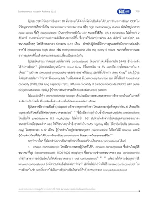 209
เอกสารประกอบการประชุมวิชาการประจาปี 2559 สมาคมสภาองค์กรโรคหืดแห่งประเทศไทย
Controversial Issues in Asthma 2016
ผู้ป่วย CEP มีน้อยกว่าร้อยละ 10 ที่หายเองได้7
ดังนั้นจึงจาเป็นต้องได้รับการรักษา การรักษา CEP ไม่
มีข้อมูลจากการศึกษาที่เป็น randomized controlled trial หรือ high methodology studies ส่วนใหญ่มาจาก
case series ซึ่งใช้ prednisolone เป็นการรักษาหลักใน CEP ขนาดที่ใช้คือ 0.5-1 mg/kg/day ไม่ต่ากว่า 2
สัปดาห์ จนกระทั่งอาการและภาพรังสีทรวงอกจะดีขึ้น ซึ่งอาจใช้เวลาประมาณ 4-6 สัปดาห์ และค่อยๆ ลด
ขนาดลงเรื่อยๆ โดยใช้ระยะเวลา ประมาน 6-12 เดือน สาหรับผู้ป่วยที่มีอาการรุนแรงหรือมีอาการแย่ลงเร็ว
อาจใช้ intravenous high dose เช่น methyprednisolone 250 mg every 6 hours จนกระทั่งอาการและ
อาการแสดงดีขึ้นแล้วลดขนาดลงและเปลี่ยนเป็นยาชนิดกิน
ผู้ป่วยโดยส่วนมากตอบสนองดีมากต่อ corticosteroid โดยอาการจะดีขึ้นภายใน 24-48 ชั่วโมงหลัง
ได้รับการรักษา16
ผู้ป่วยส่วนใหญ่จะมีภาพ chest X-ray ดีขึ้นภายใน 14 วัน และเกือบจะทั้งหมดภายใน 1
เดือน5, 59
แต่ภาพ computed tomography ของช่องอกอาจใช้ระยะเวลาดีขึ้นช้ากว่า chest X-ray60
และผู้ป่วย
ที่ตอบสนองต่อการรักษาจะมี eosinophils ในเลือดลดลง มี pulmonary function test ดีขึ้นได้แก่ forced vital
capacity (FVC), total lung capacity (TLC), diffusion capacity of carbon monoxide (DLCO) และ pulse
oxygen saturation (SpO2) ผู้ป่วยบางคนอาจจะเกิด fixed obstructive pattern
ไม่แนะนาให้ทา bronchoalveolar lavage เพื่อประเมินการตอบสนองของการรักษายกเว้นแต่ในรายที่
สงสัยว่าเป็นโรคอื่น มีการติดเชื้อร่วมด้วยหรือไม่ตอบสนองต่อการรักษา
ผู้ป่วยอาจมีอาการเป็นซ้า(relapse) หลังจากหยุดการรักษา โดยเฉพาะกลุ่มที่หยุดยาก่อน 6 เดือนหรือ
หยุดยาทันทีโดยที่ไม่ได้ค่อยๆลดขนาดของยาลง3, 5, 6
ซึ่งถ้ามีอาการกาเริบซ้ายังตอบสนองดีต่อ prednisolone
โดยเริ่มให้ prednisolone 0.5 mg/kg/day ไม่ต่ากว่า 1-2 สัปดาห์หลังจากนั้นค่อยๆลดขนาดของยาลง
จนกระทั่งเหลือขนาดต่าๆ และ ให้ใช้ขนาดยาต่าซึ่งอาจจะเป็น 5-15 mg/day หรือ ให้ยาวันเว้นวัน (alternate
day) ในระยะเวลา 6-12 เดือน ผู้ป่วยส่วนใหญ่สามารถหยุดยา prednisolone ได้โดยไม่มี relapse และมี
ผู้ป่วยส่วนน้อยที่ต้องได้รับการรักษาด้วย prednisolone ด้วยขนาดน้อยๆตลอดชีวิต3, 8
การรักษาอื่นๆ ซึ่งโดยส่วนมากเป็นการรักษาเพื่อลดผลข้างเคียงของ corticosteroid ได้แก่
1. Inhaled corticosteroid โดยมีรายงานของผู้ป่วยที่ได้รับ inhaled corticosteroid ซึ่งส่วนใหญ่ใช้
ขนาดยาที่สูง (beclomethasone 1500-1600 mcg/day) ซึ่งสามารถช่วยลดขนาดของ oral corticosteroid
หรือรักษาอาการกาเริบโดยไม่ได้เพิ่มขนาดของยา oral corticosteroid8, 61, 62
แต่อย่างไรก็ตามข้อมูลการใช้
inhaled corticosteroid ยังมีความขัดแย้งในผลการรักษา63
ดังนั้นไม่แนะนาให้ใช้ inhaled corticosteroid ใน
การรักษาในช่วงแรกเริ่มอาจใช้เป็นการรักษาเสริมในช่วงที่กาลังลดขนาดของ oral corticocorticoid
 