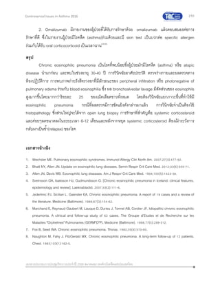 210
เอกสารประกอบการประชุมวิชาการประจาปี 2559 สมาคมสภาองค์กรโรคหืดแห่งประเทศไทย
Controversial Issues in Asthma 2016
2. Omalizumab มีรายงานของผู้ป่วยที่ได้รับการรักษาด้วย omalizumab แล้วตอบสนองต่อการ
รักษาที่ดี ซึ่งในรายงานผู้ป่วยมีโรคหืด (asthma)ร่วมด้วยและมี skin test เป็นบวกต่อ specific allergen
ร่วมกับได้รับ oral corticocorticoid เป็นเวลานาน64-66
สรุป
Chronic eosinophilic pneumonia เป็นโรคที่พบน้อยซึ่งผู้ป่วยมักมีโรคหืด (asthma) หรือ atopic
disease นามาก่อน และพบในช่วงอายุ 30-40 ปี การวินิจฉัยอาศัยประวัติ ตรวจร่างกายและผลตรวจทาง
ห้องปฏิบัติการ การพบภาพถ่ายรังสีทรวงอกที่มีลักษณะของ peripheral infiltration หรือ photonegative of
pulmonary edema ร่วมกับ blood eosinophilia ซึ่ง ผล bronchoalveolar lavage มีสัดส่วนของ eosinophils
สูงมากขึ้นโดยมากกว่าร้อยละ 25 ของเม็ดเลือดขาวทั้งหมด โดยต้องวินิจฉัยแยกภาวะอื่นที่ทาให้มี
eosinophilic pneumonia กรณีที่ผลตรวจมีการขัดแย้งดังกล่าวมาแล้ว การวินิจฉัยจาเป็นต้องใช้
histopathology ซึ่งส่วนใหญ่จะได้จาก open lung biopsy การรักษาที่สาคัญคือ systemic corticosteroid
และค่อยๆลดขนาดลงในระยะเวลา 6-12 เดือนและหลังจากหยุด systemic corticosteroid ต้องเฝ้ าระวังการ
กลับมาเป็นซ้า(relapse) ของโรค
เอกสารอ้างอิง
1. Wechsler ME. Pulmonary eosinophilic syndromes. Immunol Allergy Clin North Am. 2007;27(3):477-92.
2. Bhatt NY, Allen JN. Update on eosinophilic lung diseases. Semin Respir Crit Care Med. 2012;33(5):555-71.
3. Allen JN, Davis WB. Eosinophilic lung diseases. Am J Respir Crit Care Med. 1994;150(5):1423-38.
4. Sveinsson OA, Isaksson HJ, Gudmundsson G. [Chronic eosinophilic pneumonia in Iceland: clinical features,
epidemiology and review]. Laeknabladid. 2007;93(2):111-6.
5. Jederlinic PJ, Sicilian L, Gaensler EA. Chronic eosinophilic pneumonia. A report of 19 cases and a review of
the literature. Medicine (Baltimore). 1988;67(3):154-62.
6. Marchand E, Reynaud-Gaubert M, Lauque D, Durieu J, Tonnel AB, Cordier JF. Idiopathic chronic eosinophilic
pneumonia. A clinical and follow-up study of 62 cases. The Groupe d'Etudes et de Recherche sur les
Maladies "Orphelines" Pulmonaires (GERM"O"P). Medicine (Baltimore). 1998;77(5):299-312.
7. Fox B, Seed WA. Chronic eosinophilic pneumonia. Thorax. 1980;35(8):570-80.
8. Naughton M, Fahy J, FitzGerald MX. Chronic eosinophilic pneumonia. A long-term follow-up of 12 patients.
Chest. 1993;103(1):162-5.
 