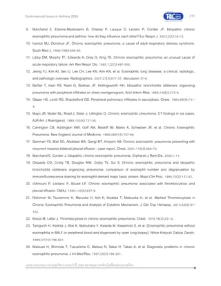 211
เอกสารประกอบการประชุมวิชาการประจาปี 2559 สมาคมสภาองค์กรโรคหืดแห่งประเทศไทย
Controversial Issues in Asthma 2016
9. Marchand E, Etienne-Mastroianni B, Chanez P, Lauque D, Leclerc P, Cordier JF. Idiopathic chronic
eosinophilic pneumonia and asthma: how do they influence each other? Eur Respir J. 2003;22(1):8-13.
10. Ivanick MJ, Donohue JF. Chronic eosinophilic pneumonia: a cause of adult respiratory distress syndrome.
South Med J. 1986;79(6):686-90.
11. Libby DM, Murphy TF, Edwards A, Gray G, King TK. Chronic eosinophilic pneumonia: an unusual cause of
acute respiratory failure. Am Rev Respir Dis. 1980;122(3):497-500.
12. Jeong YJ, Kim KI, Seo IJ, Lee CH, Lee KN, Kim KN, et al. Eosinophilic lung diseases: a clinical, radiologic,
and pathologic overview. Radiographics. 2007;27(3):617-37; discussion 37-9.
13. Bartter T, Irwin RS, Nash G, Balikian JP, Hollingsworth HH. Idiopathic bronchiolitis obliterans organizing
pneumonia with peripheral infiltrates on chest roentgenogram. Arch Intern Med. 1989;149(2):273-9.
14. Glazer HS, Levitt RG, Shackelford GD. Peripheral pulmonary infiltrates in sarcoidosis. Chest. 1984;86(5):741-
4.
15. Mayo JR, Muller NL, Road J, Sisler J, Lillington G. Chronic eosinophilic pneumonia: CT findings in six cases.
AJR Am J Roentgenol. 1989;153(4):727-30.
16. Carrington CB, Addington WW, Goff AM, Madoff IM, Marks A, Schwaber JR, et al. Chronic Eosinophilic
Pneumonia. New England Journal of Medicine. 1969;280(15):787-98.
17. Samman YS, Wali SO, Abdelaal MA, Gangi MT, Krayem AB. Chronic eosinophilic pneumonia presenting with
recurrent massive bilateral pleural effusion : case report. Chest. 2001;119(3):968-70.
18. Marchand E, Cordier J. Idiopathic chronic eosinophilic pneumonia. Orphanet J Rare Dis. 2006;1:11.
19. Olopade CO, Crotty TB, Douglas WW, Colby TV, Sur S. Chronic eosinophilic pneumonia and idiopathic
bronchiolitis obliterans organizing pneumonia: comparison of eosinophil number and degranulation by
immunofluorescence staining for eosinophil-derived major basic protein. Mayo Clin Proc. 1995;70(2):137-42.
20. d'Amours P, Leblanc P, Boulet LP. Chronic eosinophilic pneumonia associated with thrombocytosis and
pleural effusion. CMAJ. 1990;142(8):837-9.
21. Nishimori M, Tsunemine H, Maruoka H, Itoh K, Kodaka T, Matsuoka H, et al. Marked Thrombocytosis in
Chronic Eosinophilic Pneumonia and Analysis of Cytokine Mechanism. J Clin Exp Hematop. 2015;55(2):97-
102.
22. Brezis M, Lafair J. Thrombocytosis in chronic eosinophilic pneumonia. Chest. 1979;76(2):231-2.
23. Taniguchi H, Kadota J, Abe K, Matsubara Y, Kaseda M, Kawamoto S, et al. [Eosinophilic pneumonia without
eosinophilia in BALF or peripheral blood and diagnosed by open lung biopsy]. Nihon Kokyuki Gakkai Zasshi.
1999;37(10):796-801.
24. Matsuse H, Shimoda T, Fukushima C, Matsuo N, Sakai H, Takao A, et al. Diagnostic problems in chronic
eosinophilic pneumonia. J Int Med Res. 1997;25(4):196-201.
 