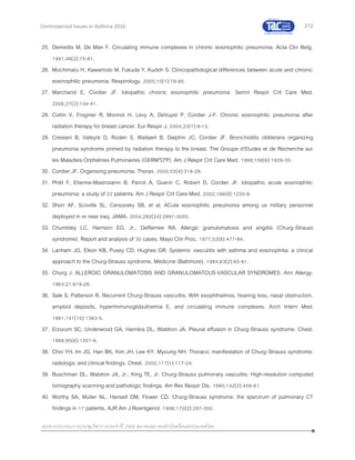 212
เอกสารประกอบการประชุมวิชาการประจาปี 2559 สมาคมสภาองค์กรโรคหืดแห่งประเทศไทย
Controversial Issues in Asthma 2016
25. Demedts M, De Man F. Circulating immune complexes in chronic eosinophilic pneumonia. Acta Clin Belg.
1991;46(2):75-81.
26. Mochimaru H, Kawamoto M, Fukuda Y, Kudoh S. Clinicopathological differences between acute and chronic
eosinophilic pneumonia. Respirology. 2005;10(1):76-85.
27. Marchand E, Cordier JF. Idiopathic chronic eosinophilic pneumonia. Semin Respir Crit Care Med.
2006;27(2):134-41.
28. Cottin V, Frognier R, Monnot H, Levy A, DeVuyst P, Cordier J-F. Chronic eosinophilic pneumonia after
radiation therapy for breast cancer. Eur Respir J. 2004;23(1):9-13.
29. Crestani B, Valeyre D, Roden S, Wallaert B, Dalphin JC, Cordier JF. Bronchiolitis obliterans organizing
pneumonia syndrome primed by radiation therapy to the breast. The Groupe d'Etudes et de Recherche sur
les Maladies Orphelines Pulmonaires (GERM"O"P). Am J Respir Crit Care Med. 1998;158(6):1929-35.
30. Cordier JF. Organising pneumonia. Thorax. 2000;55(4):318-28.
31. Philit F, Etienne-Mastroianni B, Parrot A, Guerin C, Robert D, Cordier JF. Idiopathic acute eosinophilic
pneumonia: a study of 22 patients. Am J Respir Crit Care Med. 2002;166(9):1235-9.
32. Shorr AF, Scoville SL, Cersovsky SB, et al. ACute eosinophilic pneumonia among us military personnel
deployed in or near iraq. JAMA. 2004;292(24):2997-3005.
33. Chumbley LC, Harrison EG, Jr., DeRemee RA. Allergic granulomatosis and angiitis (Churg-Strauss
syndrome). Report and analysis of 30 cases. Mayo Clin Proc. 1977;52(8):477-84.
34. Lanham JG, Elkon KB, Pusey CD, Hughes GR. Systemic vasculitis with asthma and eosinophilia: a clinical
approach to the Churg-Strauss syndrome. Medicine (Baltimore). 1984;63(2):65-81.
35. Churg J. ALLERGIC GRANULOMATOSIS AND GRANULOMATOUS-VASCULAR SYNDROMES. Ann Allergy.
1963;21:619-28.
36. Sale S, Patterson R. Recurrent Churg-Strauss vasculitis. With exophthalmos, hearing loss, nasal obstruction,
amyloid deposits, hyperimmunoglobulinemia E, and circulating immune complexes. Arch Intern Med.
1981;141(10):1363-5.
37. Erzurum SC, Underwood GA, Hamilos DL, Waldron JA. Pleural effusion in Churg-Strauss syndrome. Chest.
1989;95(6):1357-9.
38. Choi YH, Im JG, Han BK, Kim JH, Lee KY, Myoung NH. Thoracic manifestation of Churg-Strauss syndrome:
radiologic and clinical findings. Chest. 2000;117(1):117-24.
39. Buschman DL, Waldron JA, Jr., King TE, Jr. Churg-Strauss pulmonary vasculitis. High-resolution computed
tomography scanning and pathologic findings. Am Rev Respir Dis. 1990;142(2):458-61.
40. Worthy SA, Muller NL, Hansell DM, Flower CD. Churg-Strauss syndrome: the spectrum of pulmonary CT
findings in 17 patients. AJR Am J Roentgenol. 1998;170(2):297-300.
 