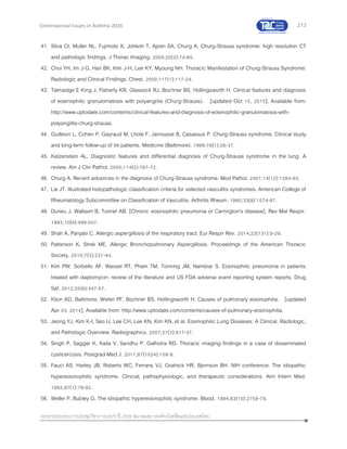 213
เอกสารประกอบการประชุมวิชาการประจาปี 2559 สมาคมสภาองค์กรโรคหืดแห่งประเทศไทย
Controversial Issues in Asthma 2016
41. Silva CI, Muller NL, Fujimoto K, Johkoh T, Ajzen SA, Churg A. Churg-Strauss syndrome: high resolution CT
and pathologic findings. J Thorac Imaging. 2005;20(2):74-80.
42. Choi YH, Im J-G, Han BK, Kim J-H, Lee KY, Myoung NH. Thoracic Manifestation of Churg-Strauss Syndrome:
Radiologic and Clinical Findings. Chest. 2000;117(1):117-24.
43. Talmadge E King J, Flaherty KR, Glassock RJ, Bochner BS, Hollingsworth H. Clinical features and diagnosis
of eosinophilic granulomatosis with polyangiitis (Churg-Strauss). [updated Oct 15, 2015]; Available from:
http://www.uptodate.com/contents/clinical-features-and-diagnosis-of-eosinophilic-granulomatosis-with-
polyangiitis-churg-strauss.
44. Guillevin L, Cohen P, Gayraud M, Lhote F, Jarrousse B, Casassus P. Churg-Strauss syndrome. Clinical study
and long-term follow-up of 96 patients. Medicine (Baltimore). 1999;78(1):26-37.
45. Katzenstein AL. Diagnostic features and differential diagnosis of Churg-Strauss syndrome in the lung. A
review. Am J Clin Pathol. 2000;114(5):767-72.
46. Churg A. Recent advances in the diagnosis of Churg-Strauss syndrome. Mod Pathol. 2001;14(12):1284-93.
47. Lie JT. Illustrated histopathologic classification criteria for selected vasculitis syndromes. American College of
Rheumatology Subcommittee on Classification of Vasculitis. Arthritis Rheum. 1990;33(8):1074-87.
48. Durieu J, Wallaert B, Tonnel AB. [Chronic eosinophilic pneumonia or Carrington's disease]. Rev Mal Respir.
1993;10(6):499-507.
49. Shah A, Panjabi C. Allergic aspergillosis of the respiratory tract. Eur Respir Rev. 2014;23(131):8-29.
50. Patterson K, Strek ME. Allergic Bronchopulmonary Aspergillosis. Proceedings of the American Thoracic
Society. 2010;7(3):237-44.
51. Kim PW, Sorbello AF, Wassel RT, Pham TM, Tonning JM, Nambiar S. Eosinophilic pneumonia in patients
treated with daptomycin: review of the literature and US FDA adverse event reporting system reports. Drug
Saf. 2012;35(6):447-57.
52. Klion AD, Baltimore, Weller PF, Bochner BS, Hollingsworth H. Causes of pulmonary eosinophilia. [updated
Apr 03, 2014]; Available from: http://www.uptodate.com/contents/causes-of-pulmonary-eosinophilia.
53. Jeong YJ, Kim K-I, Seo IJ, Lee CH, Lee KN, Kim KN, et al. Eosinophilic Lung Diseases: A Clinical, Radiologic,
and Pathologic Overview. Radiographics. 2007;27(3):617-37.
54. Singh P, Saggar K, Kalia V, Sandhu P, Galhotra RD. Thoracic imaging findings in a case of disseminated
cysticercosis. Postgrad Med J. 2011;87(1024):158-9.
55. Fauci AS, Harley JB, Roberts WC, Ferrans VJ, Gralnick HR, Bjornson BH. NIH conference. The idiopathic
hypereosinophilic syndrome. Clinical, pathophysiologic, and therapeutic considerations. Ann Intern Med.
1982;97(1):78-92.
56. Weller P, Bubley G. The idiopathic hypereosinophilic syndrome. Blood. 1994;83(10):2759-79.
 