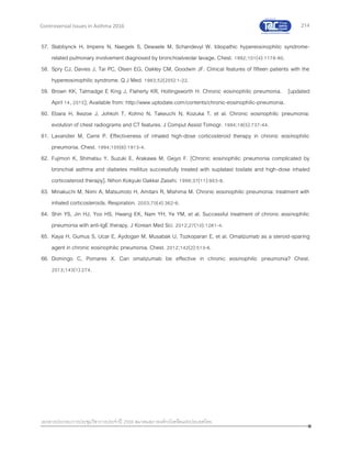 214
เอกสารประกอบการประชุมวิชาการประจาปี 2559 สมาคมสภาองค์กรโรคหืดแห่งประเทศไทย
Controversial Issues in Asthma 2016
57. Slabbynck H, Impens N, Naegels S, Dewaele M, Schandevyl W. Idiopathic hypereosinophilic syndrome-
related pulmonary involvement diagnosed by bronchoalveolar lavage. Chest. 1992;101(4):1178-80.
58. Spry CJ, Davies J, Tai PC, Olsen EG, Oakley CM, Goodwin JF. Clinical features of fifteen patients with the
hypereosinophilic syndrome. Q J Med. 1983;52(205):1-22.
59. Brown KK, Talmadge E King J, Flaherty KR, Hollingsworth H. Chronic eosinophilic pneumonia. [updated
April 14, 2015]; Available from: http://www.uptodate.com/contents/chronic-eosinophilic-pneumonia.
60. Ebara H, Ikezoe J, Johkoh T, Kohno N, Takeuchi N, Kozuka T, et al. Chronic eosinophilic pneumonia:
evolution of chest radiograms and CT features. J Comput Assist Tomogr. 1994;18(5):737-44.
61. Lavandier M, Carre P. Effectiveness of inhaled high-dose corticosteroid therapy in chronic eosinophilic
pneumonia. Chest. 1994;105(6):1913-4.
62. Fujimori K, Shimatsu Y, Suzuki E, Arakawa M, Gejyo F. [Chronic eosinophilic pneumonia complicated by
bronchial asthma and diabetes mellitus successfully treated with suplatast tosilate and high-dose inhaled
corticosteroid therapy]. Nihon Kokyuki Gakkai Zasshi. 1999;37(11):903-8.
63. Minakuchi M, Niimi A, Matsumoto H, Amitani R, Mishima M. Chronic eosinophilic pneumonia: treatment with
inhaled corticosteroids. Respiration. 2003;70(4):362-6.
64. Shin YS, Jin HJ, Yoo HS, Hwang EK, Nam YH, Ye YM, et al. Successful treatment of chronic eosinophilic
pneumonia with anti-IgE therapy. J Korean Med Sci. 2012;27(10):1261-4.
65. Kaya H, Gumus S, Ucar E, Aydogan M, Musabak U, Tozkoparan E, et al. Omalizumab as a steroid-sparing
agent in chronic eosinophilic pneumonia. Chest. 2012;142(2):513-6.
66. Domingo C, Pomares X. Can omalizumab be effective in chronic eosinophilic pneumonia? Chest.
2013;143(1):274.
 