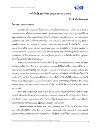 215
เอกสารประกอบการประชุมวิชาการประจาปี 2559 สมาคมสภาองค์กรโรคหืดแห่งประเทศไทย
Controversial Issues in Asthma 2016
การวินิจฉัยและรักษา difficult severe asthma
ธีระศักดิ์ แก้วอมตวงศ์
นิยามของ Difficult asthma
นิยามของ difficult asthma นั้นพบว่ามีความคาบเกี่ยวระหว่าง severe asthma กับ difficult to
controlled asthma หรือ difficult asthma ปัจจุบัน Global Initiative for Asthma (GINA) guideline ได้กานด
แนวทาง และเป้ าหมาย ในการดูแลผู้ป่วยโดยเน้นไปที่ระดับของการควบคุมโรค (current symptom control)
และลดปัจจัยเสี่ยงในอนาคตที่พึงจะเกิดได้ (future risk reduction) แทนการประเมิน severity ของโรค1
สอดคล้องกับ ATS/ERS Taskforce For Asthma Control and Exacerbation ปี 2009 ได้เน้นว่า asthma
control ประกอบด้วย current clinical control และ future risk โดยใช้มิติต่างๆ ประเมิน2
ในบริบทของ
severe asthma หรือ uncontrolled asthma นั้นเกิดจากหลายปัจจัย ทั้งจากการแพทย์ผู้ให้รักษา (healthcare
providers) จากตัวโรค (disease activity) และจากผู้ป่วยเอง (patients) หากปัจจัยดังกล่าวได้รับการดูแลและ
จัดการที่เหมาะสม ก็ทาให้สามารถคุมโรคได้
สาหรับ severe asthma หมายถึง asthma ที่ต้องใช้ high intensity treatment ในการควบคุมโรคอัน
ได้แก่ asthma ที่ต้องรับการรักษาด้วย high intensity treatment เพื่อให้คุมโรคได้ และ asthma ที่ไม่สามารถ
คุมโรคได้เลยก็ตามแม้ว่าจะได้รับ high intensity treatment สาหรับ treatment resistant asthma หรือ
refractory asthma ต้องแยกสาเหตุต่างๆ ออกไปก่อน ไม่ว่าจะเป็น การวินิจฉัยผิด การไม่ใช้ยาต่อเนื่อง หรือใช้
เทคนิคการใช้ยาสูดไม่ถูก ปัญหาโรคร่วมที่ไม่ได้รับการรักษา หรือปัจจัยที่ส่งเสริมให้โรคไม่สามารถควบคุมได้
เช่น smoking หรือ allergen exposure ซึ่ง refractory asthma เกิดจากปัญหาเกี่ยวกับตัวโรค (intrinsic
disease activity) เช่น corticosteroid insensitivity เป็นต้น3
สมาคมวิชาชีพต่างกาหนดนิยามของ difficult
asthma เช่น
British Thoracic Society ปี 2009 ได้นิยาม difficult asthma คือ asthma ที่ยังมีอาการของโรค หรือมี
การกาเริบเฉียบพลันแม้ว่าจะได้รับการรักษาใน BTS treatment ใน step 4 หรือ 5 ซึ่งผู้ป่วยมัก จะได้รับการ
รักษาด้วยยา inhaled corticosteroid (ICS) ในขนาดที่สูงกว่า beclomethasone 800 mcg ต่อวันหรือ
เทียบเท่าร่วมกับการได้รับ long acting β2 agonist และยา controller อื่นๆ4
National Institute for Health and Care Excellence (NICE)5
ได้กาหนดนิยามของ difficult
asthma คือ ผู้ป่วยที่ได้รับการรักษาด้วย high intensity treatments คือ BTS ใน step 4 หรือ 5 และ แต่ยังมี
อาการของโรครุนแรงหรือมีการกาเริบเฉียบพลันที่รุนแรง คือมีข้อหนึ่งต่อไปนี้ได้แก่ acute severe asthma ที่
 