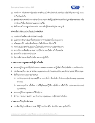 18
เอกสารประกอบการประชุมวิชาการประจาปี 2559 สมาคมสภาองค์กรโรคหืดแห่งประเทศไทย
Controversial Issues in Asthma 2016
2) การสารวจ หรือสังเกตว่าผู้ป่วยต้องการคาแนะนาด้านใดเป็นพิเศษหรือไม่ หรือมีพื้นฐานความรู้ ความ
เข้าใจเป็นอย่างไร
3) พูดคุยถึงความคาดหวังในการรักษาโรคของผู้ป่วย สิ่งที่ผู้ป่วยวิตกกังวล หรือปัญหาที่ผู้ป่วยประสบ หรือ
คาดว่าจะเกิดขึ้น เพื่อช่วยหาแนวทางการแก้ไข
4) ตั้งเป้ าหมายในการดูแลรักษาร่วมกัน ระหว่างทีมผู้รักษา กับผู้ป่วย และญาติ
หัวข้อที่จะให้คาแนะนาเกี่ยวกับโรคหืดได้แก่
1) การวินิจฉัยโรคหืด การดาเนินโรค สิ่งกระตุ้น
2) แนวทางการรักษา เช่นยาที่ใช้เพื่อบรรเทาอาการ และยาเพื่อควบคุมอาการ
3) ชนิดของยาที่ใช้ ผลข้างเคียงที่อาจจะเกิดขึ้นได้ของยาที่ผู้ป่วยใช้
4) การกาเริบของโรค การปฏิบัติตัวเบื้องต้นเมื่อเกิดการกาเริบ และการป้ องกัน
5) อาการที่ควรจะต้องสังเกต เช่นอาการที่บ่งว่าอาจจะเริ่มมีการกาเริบของโรค
6) อาการที่ต้องมาพบแพทย์ก่อนนัด
7) โรคร่วมที่อาจจะพบร่วมกับโรคหืด และการปฏิบัติตัว
การสอนแผนการดูแลตนเองในผู้ป่วยโรคหืด
 ควรสอนผู้ป่วยทุกคนให้รู้จักสังเกตอาการของตน และสอนการปฏิบัติตัวเบื้องต้นเมื่อมีอาการเปลี่ยนแปลง
 ควรพิจารณาถึงความสามารถในการดูแลตนเองของผู้ป่วยและญาติด้วย และเลือกคาแนะนาให้เหมาะสม
 สิ่งที่ควรสอนหรือแนะนาผู้ป่วยได้แก่
1) การติดตามอาการด้วยตนเองที่บ้าน อาการที่บ่งว่าโรคกาเริบ หรือติดตามด้วยค่า peak expiratory
flow rate
2) แผนการดูแลรักษาเมื่อเกิดอาการ ให้ดูในแผนปฏิบัติการเมื่อมีอาการหืดกาเริบ (asthma action plan)
(ดูภาคผนวก)
 ควรแจกคู่มือในการดูแลตนเองให้กับผู้ป่วย
 มีการตรวจสอบความเข้าใจ และทักษะในการดูแลตนเองของผู้ป่วยอย่างต่อเนื่อง
การสอนการใช้อุปกรณ์พ่นยา
 การเลือกใช้อุปกรณ์ที่เหมาะสม ทาให้ผู้ป่วยได้รับยาดีขึ้น ส่งผลให้การควบคุมโรคดีขึ้น
 