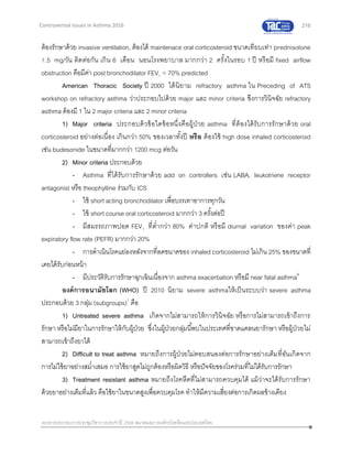 216
เอกสารประกอบการประชุมวิชาการประจาปี 2559 สมาคมสภาองค์กรโรคหืดแห่งประเทศไทย
Controversial Issues in Asthma 2016
ต้องรักษาด้วย invasive ventilation, ต้องได้ maintenace oral corticosteroid ขนาดเทียบเท่า prednisolone
7.5 mg/วัน ติดต่อกัน เกิน 6 เดือน นอนโรงพยาบาล มากกว่า 2 ครั้งในรอบ 1 ปี หรือมี fixed airflow
obstruction คือมีค่า post bronchodilator FEV1 < 70% predicted
American Thoracic Society ปี 2000 ได้นิยาม refractory asthma ใน Preceding of ATS
workshop on refractory asthma ว่าประกอบไปด้วย major และ minor criteria ซึงการวินิจฉัย refractory
asthma ต้องมี 1 ใน 2 major criteria และ 2 minor criteria
1) Major criteria ประกอบด้วข้อใดข้อหนึ่งคือผู้ป่วย asthma ที่ต้องได้รับการรักษาด้วย oral
corticosteroid อย่างต่อเนื่อง เกินกว่า 50% ของเวลาทั้งปี หรือ ต้องใช้ high dose inhaled corticosteroid
เช่น budesonide ในขนาดที่มากกว่า 1200 mcg ต่อวัน
2) Minor criteria ประกอบด้วย
- Asthma ที่ได้รับการรักษาด้วย add on controllers เช่น LABA, leukotriene receptor
antagonist หรือ theophylline ร่วมกับ ICS
- ใช้ short acting bronchodilator เพื่อบรรเทาอาการทุกวัน
- ใช้ short course oral corticosteroid มากกว่า 3 ครั้งต่อปี
- มีสมรรถภาพปอด FEV1 ที่ต่ากว่า 80% ค่าปกติ หรือมี diurnal variation ของค่า peak
expiratory flow rate (PEFR) มากกว่า 20%
- การดาเนินโรคแย่ลงหลังจากที่ลดขนาดของ inhaled corticosteroid ไม่เกิน 25% ของขนาดที่
เคยได้รับก่อนหน้า
- มีประวัติรับการรักษาฉุกเฉินเนื่องจาก asthma exacerbation หรือมี near fatal asthma6
องค์การอนามัยโลก (WHO) ปี 2010 นิยาม severe asthmaให้เป็นระบบว่า severe asthma
ประกอบด้วย 3 กลุ่ม (subgroups)7
คือ
1) Untreated severe asthma เกิดจากไม่สามารถให้การวินิจฉัย หรือการไม่สามารถเข้าถึงการ
รักษา หรือไม่มียาในการรักษาให้กับผู้ป่วย ซึ่งในผู้ป่วยกลุ่มนี้พบในประเทศที่ขาดแคลนยารักษา หรือผู้ป่วยไม่
สามารถเข้าถึงยาได้
2) Difficult to treat asthma หมายถึงการผู้ป่วยไม่ตอบสนองต่อการรักษาอย่างเต็มที่อันเกิดจาก
การไม่ใช้ยาอย่างสม่าเสมอ การใช้ยาสูดไม่ถูกต้องหรือผิดวิธี หรือปัจจัยของโรคร่วมที่ใม่ได้รับการรักษา
3) Treatment resistant asthma หมายถึงโรคหืดที่ไม่สามารถควบคุมได้ แม้ว่าจะได้รับการรักษา
ด้วยยาอย่างเต็มที่แล้ว คือใช้ยาในขนาดสูงเพื่อควบคุมโรค ทาให้มีความเสี่ยงต่อการเกิดผลข้างเคียง
 