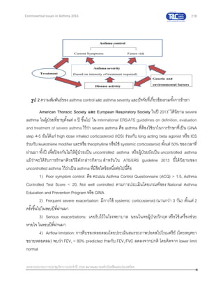 218
เอกสารประกอบการประชุมวิชาการประจาปี 2559 สมาคมสภาองค์กรโรคหืดแห่งประเทศไทย
Controversial Issues in Asthma 2016
American Thoracic Society และ European Respiratory Society ในปี 20139
ได้นิยาม severe
asthma ในผู้ป่วยที่อายุตั้งแต่ 6 ปี ขึ้นไป ใน International ERS/ATS guidelines on definition, evaluation
and treatment of severe asthma ไว้ว่า severe asthma คือ asthma ที่ต้องใช้ยาในการรักษาที่เป็น GINA
step 4-5 อันได้แก่ high dose inhaled corticosteroid (ICS) ร่วมกับ long acting beta agonist หรือ ICS
ร่วมกับ leukotriene modifier และหรือ theophylline หรือใช้ systemic corticosteroid ตั้งแต่ 50% ของเวลาที่
ผ่านมา ทั้งปี เพื่อป้ องกันไม่ให้ผู้ป่วยเป็น uncontrolled asthma หรือผู้ป่วยยังเป็น uncontrolled asthma
แม้ว่าจะได้รับการรักษาด้วยวิธีดังกล่าวก็ตาม สาหรับใน ATS/ERS guideline 2013 นี้ได้นิยามของ
uncontrolled asthma ไว้ว่าเป็น asthma ที่มีข้อใดข้อหนึ่งต่อไปนี้คือ
1) Poor symptom control: คือ คะแนน Asthma Control Questionnaire (ACQ) > 1.5, Asthma
Controlled Test Score < 20, Not well controlled ตามการประเมินโดยเกณฑ์ของ National Asthma
Education and Prevention Program หรือ GINA
2) Frequent severe exacerbation: มีการใช้ systemic corticosteroid (นานกว่า 3 วัน) ตั้งแต่ 2
ครั้งขึ้นไปในรอบปีที่ผ่านมา
3) Serious exacerbations: เคยรับไว้ในโรงพยาบาล นอนในหอผู้ป่วยวิกฤต หรือใช้เครื่องช่วย
หายใจ ในรอบปีที่ผ่านมา
4) Airflow limitation: การตีบของหลอดลมโดยประเมินสมรรถภาพปอดสไปโรเมตรีย์ (โดยหยุดยา
ขยายหลอดลม) พบว่า FEV1 < 80% predicted ร่วมกับ FEV1/FVC ลดลงจากปกติ โดยคิดจาก lower limit
normal
รูป 2 ความสัมพันธ์ของ asthma control และ asthma severity และปัจจัยที่เกี่ยวข้องรวมทั้งการรักษา
 